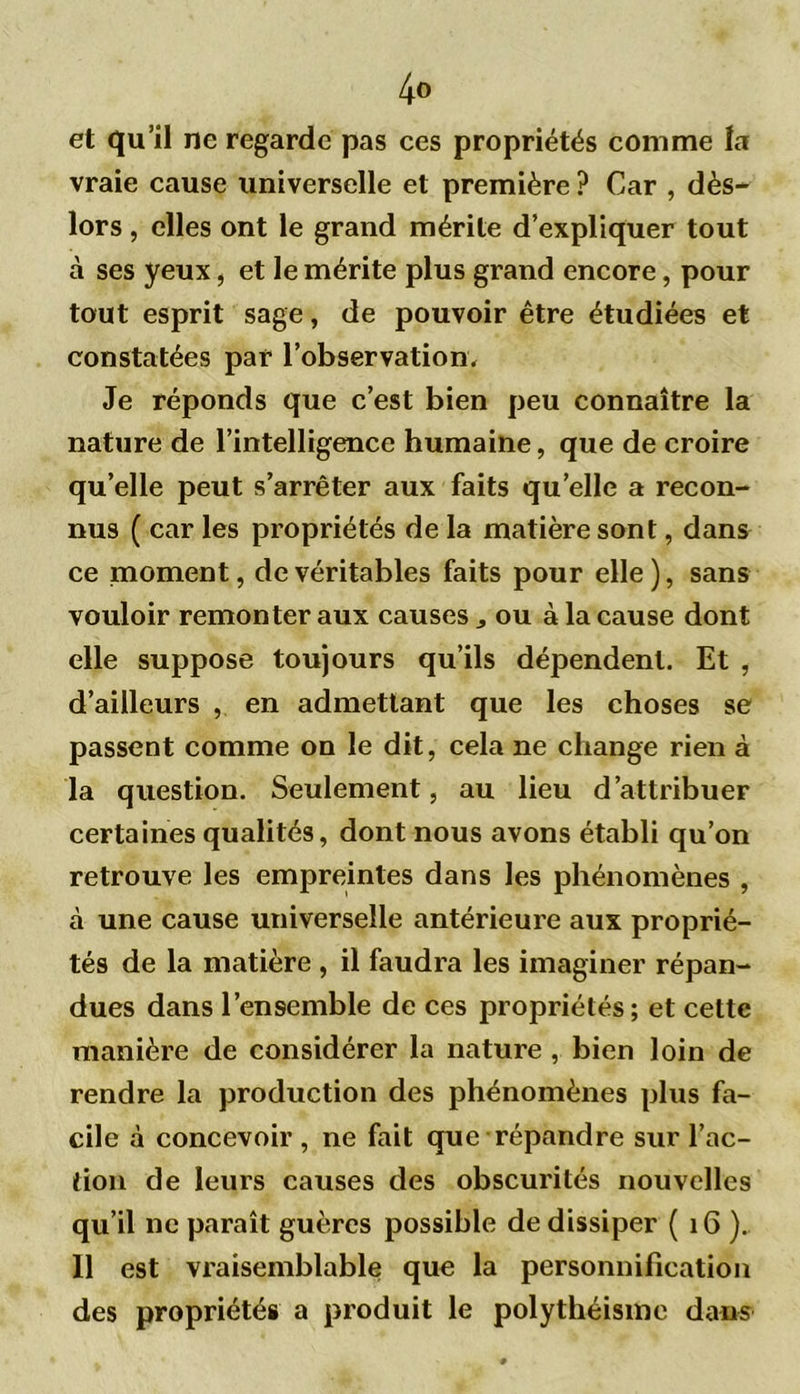 4° et qu’il ne regarde pas ces propriétés comme la vraie cause universelle et première ? Car , dès- lors , elles ont le grand mérite d’expliquer tout à ses yeux, et le mérite plus grand encore, pour tout esprit sage, de pouvoir être étudiées et constatées par l'observation. Je réponds que c’est bien peu connaître la nature de l’intelligence humaine, que de croire qu’elle peut s’arrêter aux faits quelle a recon- nus ( car les propriétés de la matière sont, dans ce moment, de véritables faits pour elle), sans vouloir remonter aux causes j ou à la cause dont elle suppose toujours qu’ils dépendent. Et , d’ailleurs , en admettant que les choses se passent comme on le dit, cela ne change rien à la question. Seulement, au lieu d’attribuer certaines qualités, dont nous avons établi qu’on retrouve les empreintes dans les phénomènes , à une cause universelle antérieure aux proprié- tés de la matière , il faudra les imaginer répan- dues dans l’ensemble de ces propriétés; et cette manière de considérer la nature , bien loin de rendre la production des phénomènes plus fa- cile à concevoir , ne fait que répandre sur l’ac- tion de leurs causes des obscurités nouvelles qu’il ne paraît guères possible de dissiper ( 16 ). Il est vraisemblable que la personnification des propriétés a produit le polythéisme dans