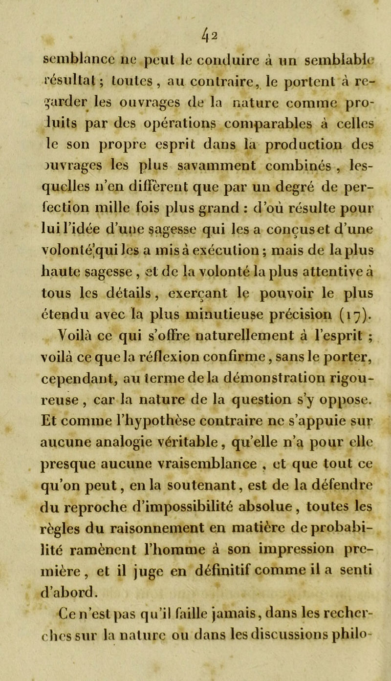 4 2 scmblancc ne peut le conduire à un semblable résultat; toutes, au contraire, le portent à re- garder les ouvrages de la nature comme pro- luits par des opérations comparables à celles le son propre esprit dans la production des ouvrages les plus savamment combinés , les- quelles n’en diffèrent que par un degré de per- fection mille fois plus grand : d’où résulte pour lui l’idée d’une sagesse qui lésa conçus et d’une volonlé’qui les a mis à exécution ; mais de la plus haute sagesse , et de la volonté la plus attentive à tous les détails, exerçant le pouvoir le plus étendu avec la plus minutieuse précision (17). Voilà ce qui s’offre naturellement à l’esprit ; voilà ce que la réflexion confirme, sans le porter, cependant, au terme de la démonstration rigou- reuse , car la nature de la question s’y oppose. Et comme l’hypothèse contraire ne s’appuie sur aucune analogie véritable, qu’elle n’a pour elle presque aucune vraisemblance , et que tout ce qu’on peut, en la soutenant, est de la défendre du reproche d’impossibilité absolue, toutes les règles du raisonnement en matière de probabi- lité ramènent l’homme à son impression pre- mière , et il juge en définitif comme il a senti d’abord. Ce n’est pas qu’il faille jamais, dans les recher- ches sur la nature ou dans les discussions philo-
