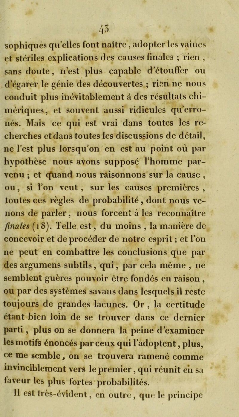 sophiques quelles font naître, adopter les vaines et stériles explications des causes finales ; rien , sans doute, n’est plus capable d’étouffer ou d’égarer le génie des découvertes ; rien ne nous conduit plus inévitablement à des résultats chi- mériques, et souvent aussi ridicules qu’erro- nés. Mais ce qui est vrai dans toutes les re- cherches etdans toutes les discussions de détail, ne l’est plus lorsqu’on en est au point où par hypothèse nous avons supposé l’homme par- venu ; et cfuand nous raisonnons sur la cause , ou, si l’on veut , sur les causes premières , toutes ces règles de probabilité , dont nous ve- nons de parler, nous forcent à les reconnaître finales (18). Telle est, du moins , la manière de concevoir et de procéder de notre esprit ; et l’on ne peut en combattre les conclusions que par des argumens subtils, qui, par cela même , ne semblent guères pouvoir être fondés en raison , ou par des systèmes savans dans lesquels il reste toujours de grandes lacunes. Or , la certitude étant bien loin de se trouver dans ce dernier parti, plus on se donnera la peine d’examiner les motifs énoncés par ceux qui l’adoptent, plus, ce me semble, on se trouvera ramené comme invinciblement vers le premier, qui réunit en sa faveur les plus fortes probabilités. 11 est très-évident, en outre , que le principe