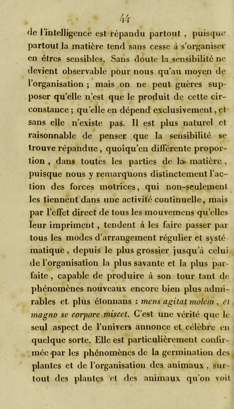 de 1 intelligence est répandu partout , puisque partout la matière tend sans cesse à s’organiser en êtres sensibles. Sans doute la sensibilité ne devient observable pour nous qu’au moyen de l’organisation ; mais on ne peut guères sup- poser quelle n’est que le produit de cette cir- constance ; quelle en dépend exclusivement, et sans elle n’existe pas. Il est plus naturel et raisonnable de penser que la sensibilité se trouve répandue , quoiqu’on différente propor- tion , dans toutes les parties de la» matière , puisque nous y remarquons distinctement l’ac- tion des forces motrices, qui non-seulement les tiennent dans une activité continuelle, mais par l’effet direct de tous les mouvemeus quelles leur impriment, tendent à les faire passer par tous les modes d’arrangement régulier et systé matique, depuis le plus grossier jusqu’à celui de l’organisation la plus savante et la plus par- faite , capable de produire à son tour tant de phénomènes nouveaux encore bien plus admi- rables et plus élonnans : mens agitat molem , et ma g no se corpore miscet. C’est une vérité que le seul aspect de l’univers annonce et célèbre en quelque sorte. Elle est particulièrement confir- mée par les phénomènes de la germination des plantes et de l’organisation des animaux , sur- tout des plantes et des animaux qu'on voit