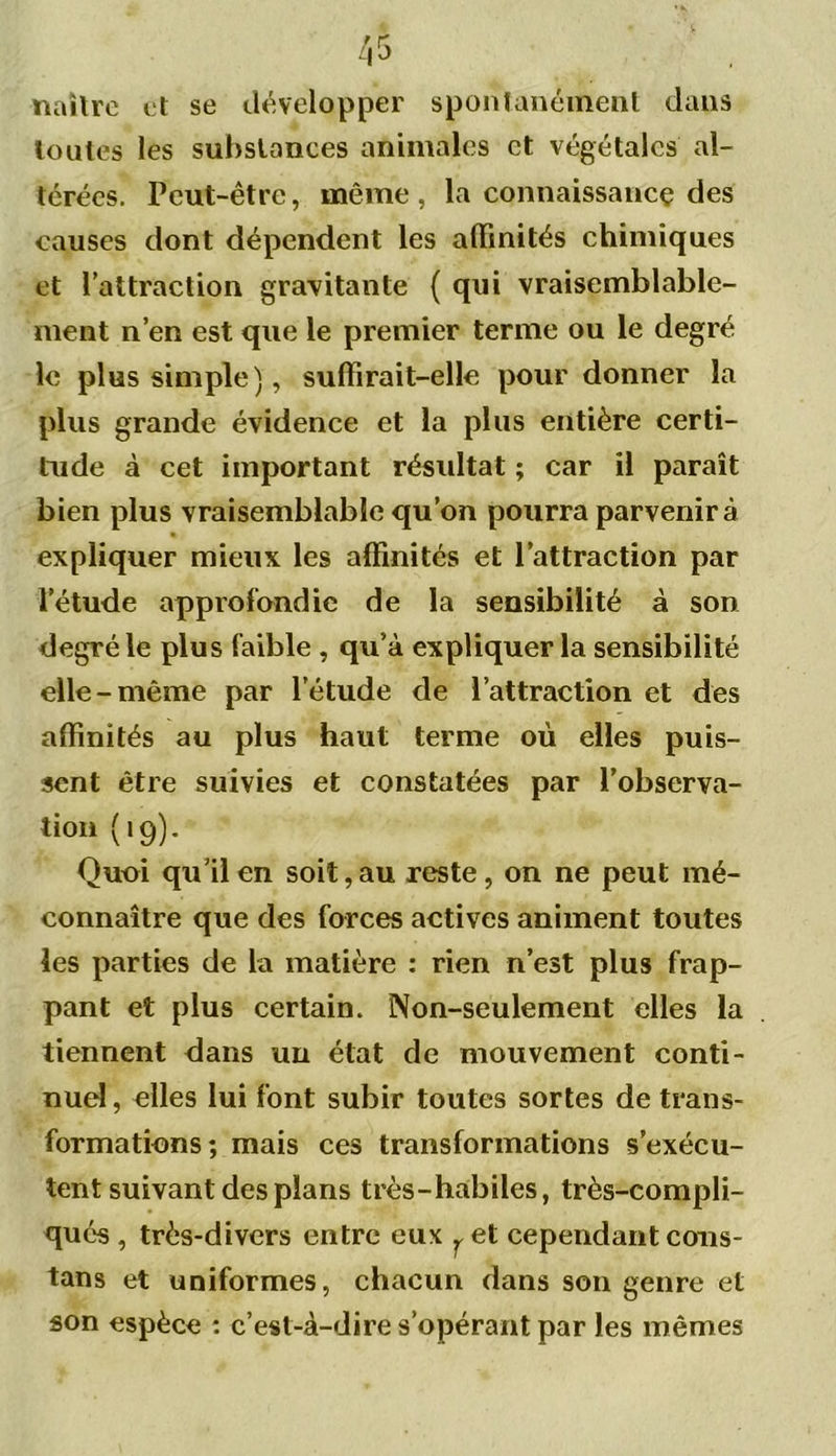 naître et se développer spontanément dans toutes les substances animales et végétales al- térées. Peut-être, même , la connaissance des causes dont dépendent les affinités chimiques et l’attraction gravitante { qui vraisemblable- ment n’en est que le premier terme ou le degré le plus simple), suffirait-elle pour donner la plus grande évidence et la plus entière certi- tude à cet important résultat ; car il paraît bien plus vraisemblable qu’on pourra parvenir à expliquer mieux les affinités et l’attraction par l’étude approfondie de la sensibilité à son degré le plus faible , qu’à expliquer la sensibilité elle-même par letude de l’attraction et des affinités au plus haut terme où elles puis- sent être suivies et constatées par l’observa- tion (19). Quoi qu’il en soit, au reste, on ne peut mé- connaître que des forces actives animent toutes les parties de la matière : rien n’est plus frap- pant et plus certain. Non-seulement elles la tiennent dans un état de mouvement conti- nuel , elles lui font subir toutes sortes de trans- formations; mais ces transformations s’exécu- tent suivant des plans très-habiles, très-compli- qués , très-divers entre eux ^ et cependant cous- tans et uniformes, chacun dans son genre et son espèce : c’est-à-dire s’opérant par les mêmes