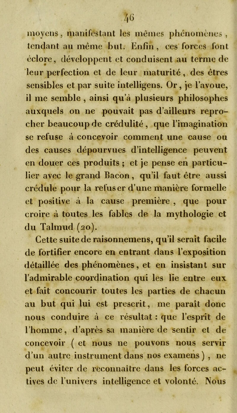 moyens, manifestant les mêmes phénomènes, tendant au même but. Enfin , ces forces font éclore, développent et conduisent au terme de leur perfection et de leur maturité, des êtres sensibles et par suite intelligens. Or, je l’avoue, il me semble , ainsi qu\à plusieurs philosophes auxquels on ne pouvait pas d’ailleurs repro- cher beaucoup de crédulité, que l’imagination se refuse à concevoir comment une cause ou des causes dépourvues d’intelligence peuvent en douer ces produits ; et je pense en particu- lier avec le grand bacon , qu’il faut être aussi crédule pour la refuser d’une manière formelle et positive à la cause première , que pour croire à toutes les fables de la mythologie et du Talmud (2o). Cette suite de raisonnemens, qu’il serait facile de fortifier encore en entrant dans l’exposition détaillée des phénomènes, et en insistant sur l’admirable coordination qui les lie entre eux et fait concourir toutes les parties de chacun au but qui lui est prescrit, me paraît donc nous conduire à ce résultat : que l’esprit de l’homme, d’après sa manière de sentir et de concevoir ( et nous ne pouvons nous servir d’un autre instrument dans nos examens) , ne peut éviter de reconnaître dans les forces ac- tives de l’univers intelligence et volonté. Nous