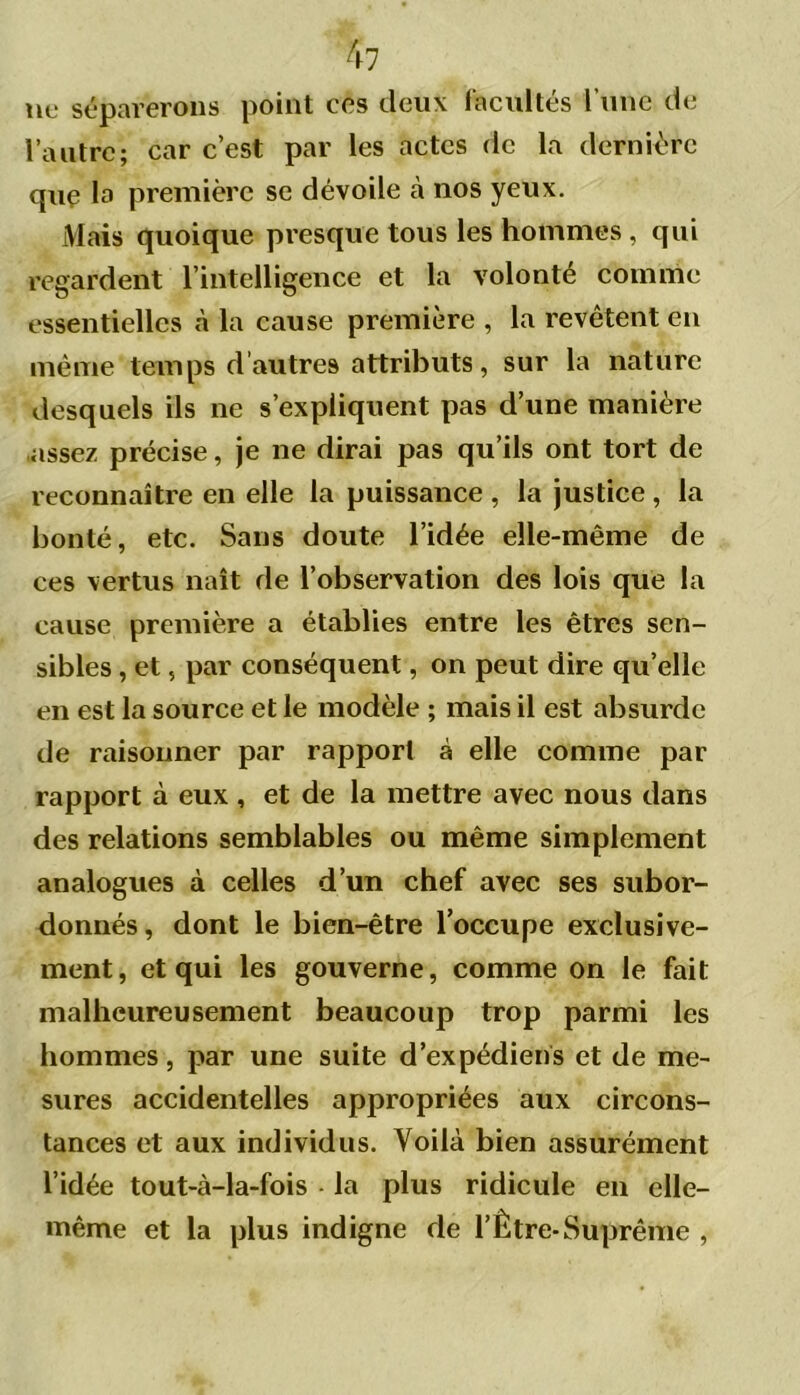 ne séparerons point ces deux facultés l’une de l’autre; car c’est par les actes de la dernière que la première se dévoile à nos yeux. Mais quoique presque tous les hommes , qui regardent l’intelligence et la volonté comme essentielles «à la cause première , la revêtent en même temps d’autres attributs, sur la nature desquels ils ne s’expliquent pas d’une manière assez précise, je ne dirai pas qu’ils ont tort de reconnaître en elle la puissance , la justice , la bonté, etc. Sans doute l’idée elle-même de ces vertus naît de l’observation des lois que la cause première a établies entre les êtres sen- sibles , et, par conséquent, on peut dire qu’elle en est la source et le modèle ; mais il est absurde de raisonner par rapport à elle comme par rapport à eux , et de la mettre avec nous dans des relations semblables ou même simplement analogues à celles d’un chef avec ses subor- donnés, dont le bien-être l’occupe exclusive- ment, et qui les gouverne, comme on le fait malheureusement beaucoup trop parmi les hommes, par une suite d’expédiens et de me- sures accidentelles appropriées aux circons- tances et aux individus. Voilà bien assurément l’idée tout-à-la-fois - la plus ridicule en elle- même et la plus indigne de l’Être-Suprême ,