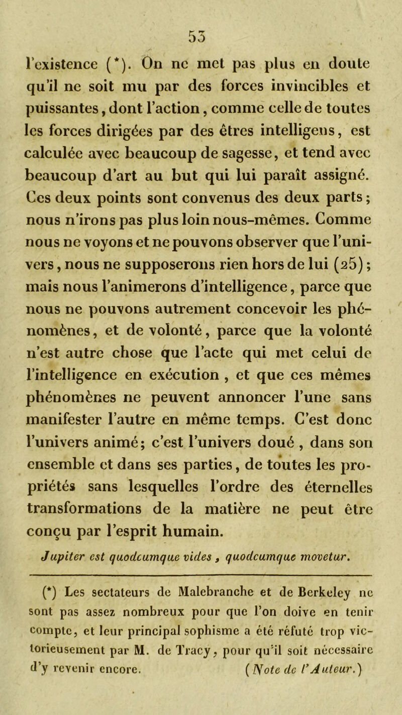 l’existence (*). On ne met pas plus en doute qu’il ne soit mu par des forces invincibles et puissantes, dont l’action, comme celle de toutes les forces dirigées par des êtres intelligens, est calculée avec beaucoup de sagesse, et tend avec beaucoup d’art au but qui lui paraît assigné. Ces deux points sont convenus des deux parts ; nous n’irons pas plus loin nous-mêmes. Comme nous ne voyons et ne pouvons observer que l’uni- vers , nous ne supposerons rien hors de lui (25) ; mais nous l’animerons d’intelligence, parce que nous ne pouvons autrement concevoir les phé- nomènes , et de volonté, parce que la volonté n’est autre chose que l’acte qui met celui de l’intelligence en exécution , et que ces mêmes phénomènes ne peuvent annoncer l’une sans manifester l’autre en même temps. C’est donc l’univers animé; c’est l’univers doué , dans son ensemble et dans ses parties, de toutes les pro- priétés sans lesquelles l’ordre des éternelles transformations de la matière ne peut être conçu par l’esprit humain. Jupiter est quodeumque vides , quodeumque movetur. (*) Les sectateurs de Malebranche et de Berkeley ne sont pas assez nombreux pour que l’on doive en tenir compte, et leur principal sophisme a été réfuté trop vic- torieusement par M. de Tracy, pour qu'il soit nécessaire d’y revenir encore. ( ISote de l’Auteur.)