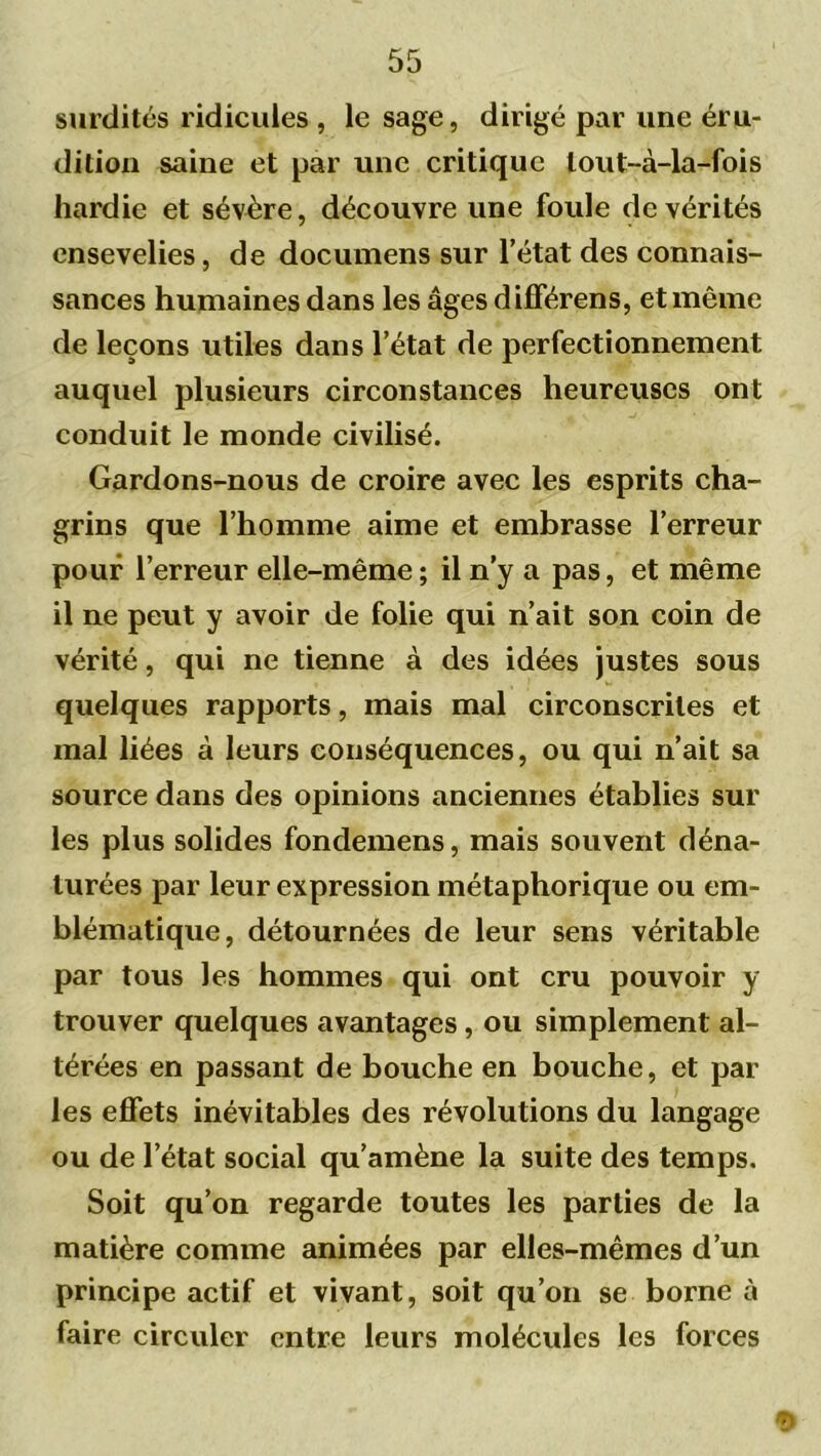 surdités ridicules , le sage, dirigé par une éru- dition saine et par une critique lout-à-la-fois hardie et sévère, découvre une foule de vérités ensevelies, de documens sur l’état des connais- sances humaines dans les âges différens, et même de leçons utiles dans l’état de perfectionnement auquel plusieurs circonstances heureuses ont conduit le monde civilisé. Gardons-nous de croire avec les esprits cha- grins que l’homme aime et embrasse l’erreur pouf l’erreur elle-même ; il n’y a pas, et même il ne peut y avoir de folie qui n’ait son coin de vérité, qui ne tienne à des idées justes sous quelques rapports, mais mal circonscrites et mal liées à leurs conséquences, ou qui n’ait sa source dans des opinions anciennes établies sur les plus solides fondemens, mais souvent déna- turées par leur expression métaphorique ou em- blématique, détournées de leur sens véritable par tous les hommes qui ont cru pouvoir y trouver quelques avantages, ou simplement al- térées en passant de bouche en bouche, et par les effets inévitables des révolutions du langage ou de l’état social qu’amène la suite des temps. Soit qu’on regarde toutes les parties de la matière comme animées par elles-mêmes d’un principe actif et vivant, soit qu’on se borne à faire circuler entre leurs molécules les forces 9