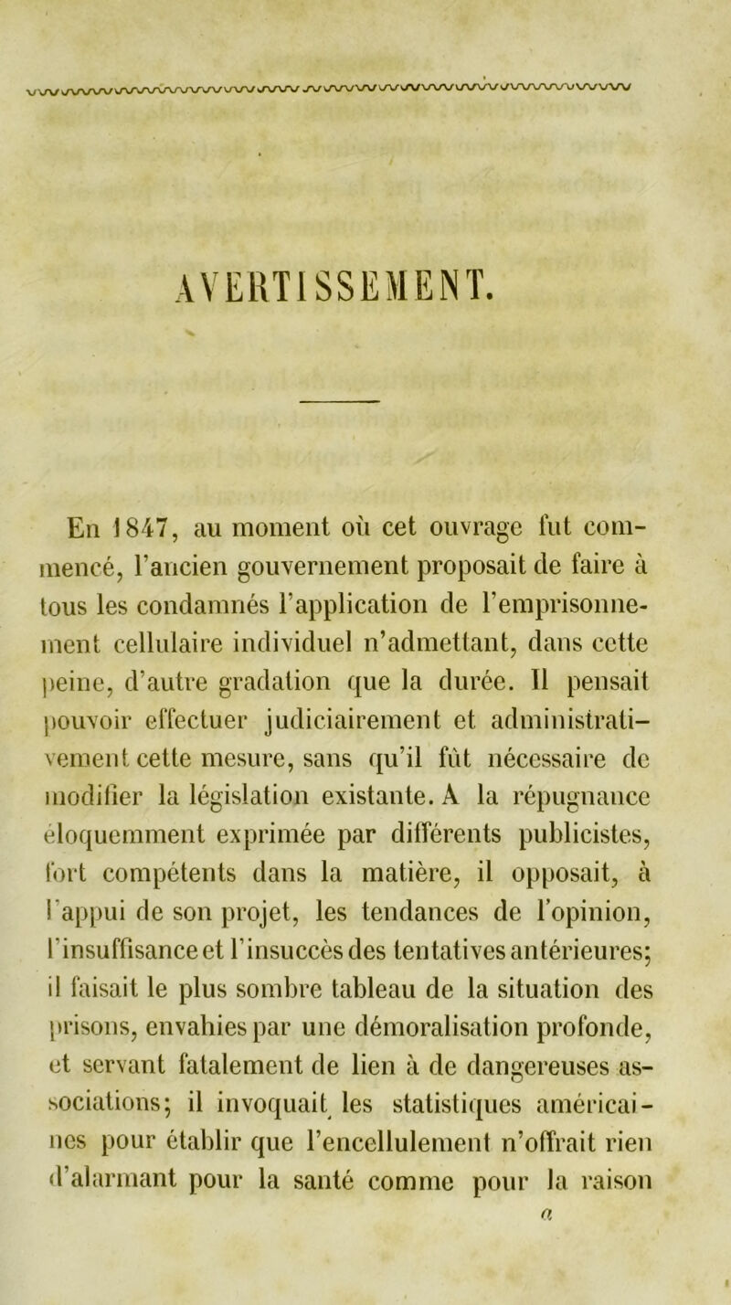 AVERTISSEMENT. En 1847, au moment où cet ouvrage fut com- mencé, l’ancien gouvernement proposait de faire à tous les condamnés l’application de l’emprisonne- ment cellulaire individuel n’admettant, dans cette peine, d’autre gradation que la durée. 11 pensait pouvoir effectuer judiciairement et administrati- vement cette mesure, sans qu’il fût nécessaire de modifier la législation existante. À la répugnance éloquemment exprimée par différents publicistes, fort compétents dans la matière, il opposait, à l’appui de son projet, les tendances de l’opinion, l’insuffisance et l’insuccèsdes tentatives antérieures; il faisait le plus sombre tableau de la situation des prisons, envahies par une démoralisation profonde, et servant fatalement de lien à de dangereuses as- sociations; il invoquait les statistiques américai- nes pour établir que l’encellulement n’offrait rien d’alarmant pour la santé comme pour la raison «