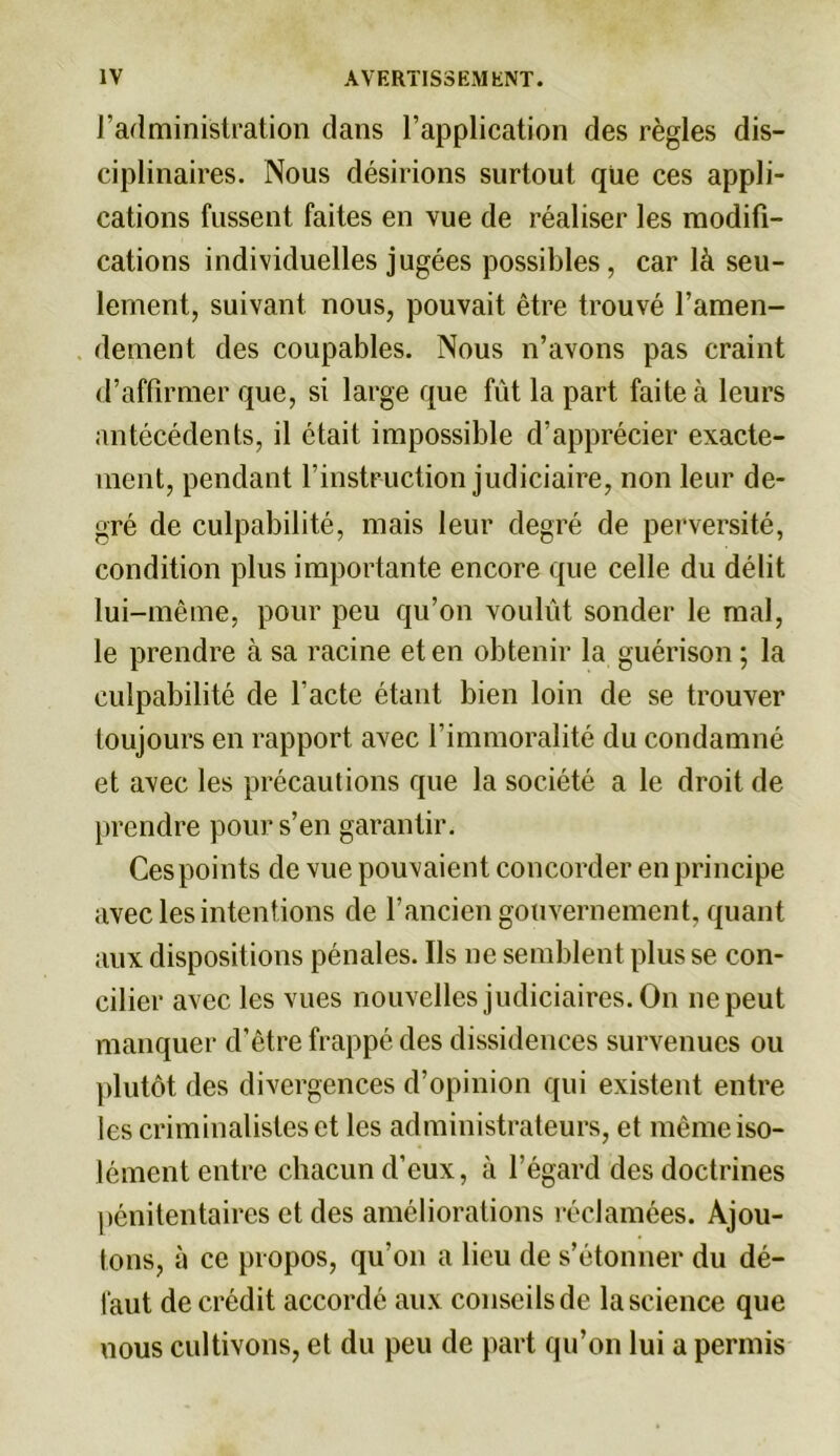 l’administration dans l’application des règles dis- ciplinaires. Nous désirions surtout que ces appli- cations fussent faites en vue de réaliser les modifi- cations individuelles jugées possibles, car là seu- lement, suivant nous, pouvait être trouvé l’amen- dement des coupables. Nous n’avons pas craint d’affirmer que, si large que fût la part faite à leurs antécédents, il était impossible d’apprécier exacte- ment, pendant l’instruction judiciaire, non leur de- gré de culpabilité, mais leur degré de perversité, condition plus importante encore que celle du délit lui-même, pour peu qu’on voulût sonder le mal, le prendre à sa racine et en obtenir la guérison ; la culpabilité de l’acte étant bien loin de se trouver toujours en rapport avec l’immoralité du condamné et avec les précautions que la société a le droit de prendre pour s’en garantir. Ces points de vue pouvaient concorder en principe avec les intentions de l’ancien gouvernement, quant aux dispositions pénales. Ils ne semblent plus se con- cilier avec les vues nouvelles judiciaires. On nepeut manquer d’être frappé des dissidences survenues ou plutôt des divergences d’opinion qui existent entre les criminalistes et les administrateurs, et même iso- lément entre chacun d’eux, à l’égard des doctrines pénitentaires et des améliorations réclamées. Ajou- tons, à ce propos, qu’on a lieu de s’étonner du dé- faut decrédit accordé aux conseils de la science que uous cultivons, et du peu de part qu’on lui a permis