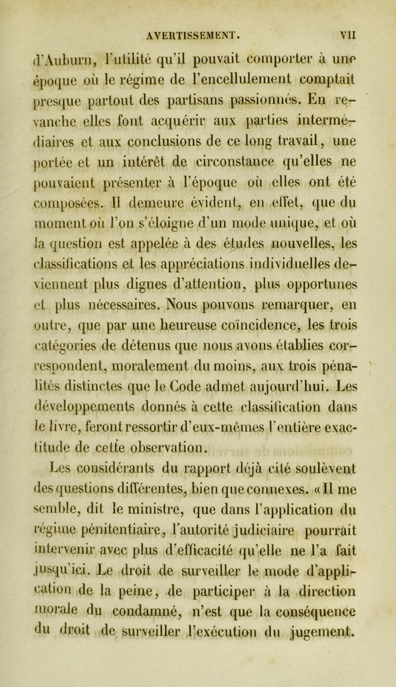 il*Auburn, l'utilité qu’il pouvait comporter à une époque oii le régime de l’encellulemept comptait presque partout des partisans passionnés. En re- vanche elles font acquérir aux parties intermé- diaires et aux conclusions de ce long travail, une portée et un intérêt de circonstance qu’elles ne pouvaient présenter à l’époque où elles ont été composées. Ii demeure évident, en effet, que du moment oii l’on s’éloigne d’un mode unique, et où la question est appelée à des études nouvelles, les classifications et les appréciations individuelles de- viennent plus dignes d’atfention, plus opportunes et plus nécessaires. Nous pouvons remarquer, en outre, que par une heureuse coïncidence, les trois catégories de détenus que nous avons établies cor- respondent, moralement du moins, aux trois péna- lités distinctes que le Code admet aujourd’hui. Les développements donnés à cette classification dans le livre, feront ressortir d’eux-mêmes l'entière exac- titude de celte observation. Les considérants du rapport déjà cité soulèvent des questions différentes, bien que connexes. «Il me semble, dit le ministre, que dans l’application du régime pénitentiaire, l’autorité judiciaire pourrait intervenir avec plus d’efficacité qu elle ne l’a fait jusqu'ici. Le droit de surveiller le mode d’appli- cation de la peine, de participer à la direction morale du condamné, n’est que la conséquence du droit de surveiller l’exécution du jugement.