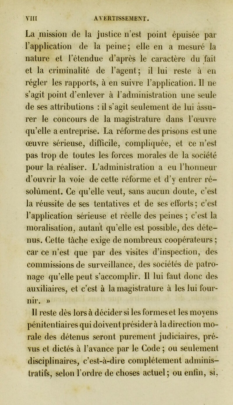 La mission de la justice n’est point épuisée par l’application de la peine ; elle en a mesuré la nature et l’étendue d’après le caractère du fait et la criminalité de l’agent; il lui reste à en régler les rapports, à en suivre l’application. Il ne s’agit point d’enlever à l’administration une seule de ses attributions : il s’agit seulement de lui assu- rer le concours de la magistrature dans l’œuvre qu’elle a entreprise. La réforme des prisons estime œuvre sérieuse, difficile, compliquée, et ce n’est pas trop de toutes les forces morales de la société pour la réaliser. L’administration a eu l’honneur d’ouvrir la voie de cette réforme et d’y entrer ré- solument. Ce qu’elle veut, sans aucun doute, c’est la réussite de ses tentatives et de ses efforts ; c’est l’application sérieuse et réelle des peines ; c’est la moralisation, autant qu’elle est possible, des déte- nus. Cette tâche exige de nombreux coopérateurs ; car ce n’est que par des visites d’inspection, des commissions de surveillance, des sociétés de patro- nage qu’elle peut s’accomplir. Il lui faut donc des auxiliaires, et c’est à la magistrature à les lui four- nir. » Il reste dès lors à décider si les formes et les moyens pénitentiaires qui doivent présider à la direction mo- rale des détenus seront purement judiciaires, pré- vus et dictés à l’avance par le Code ; ou seulement disciplinaires, c’est-à-dire complètement adminis- tratifs, selon l’ordre de choses actuel; ou enfin, si,