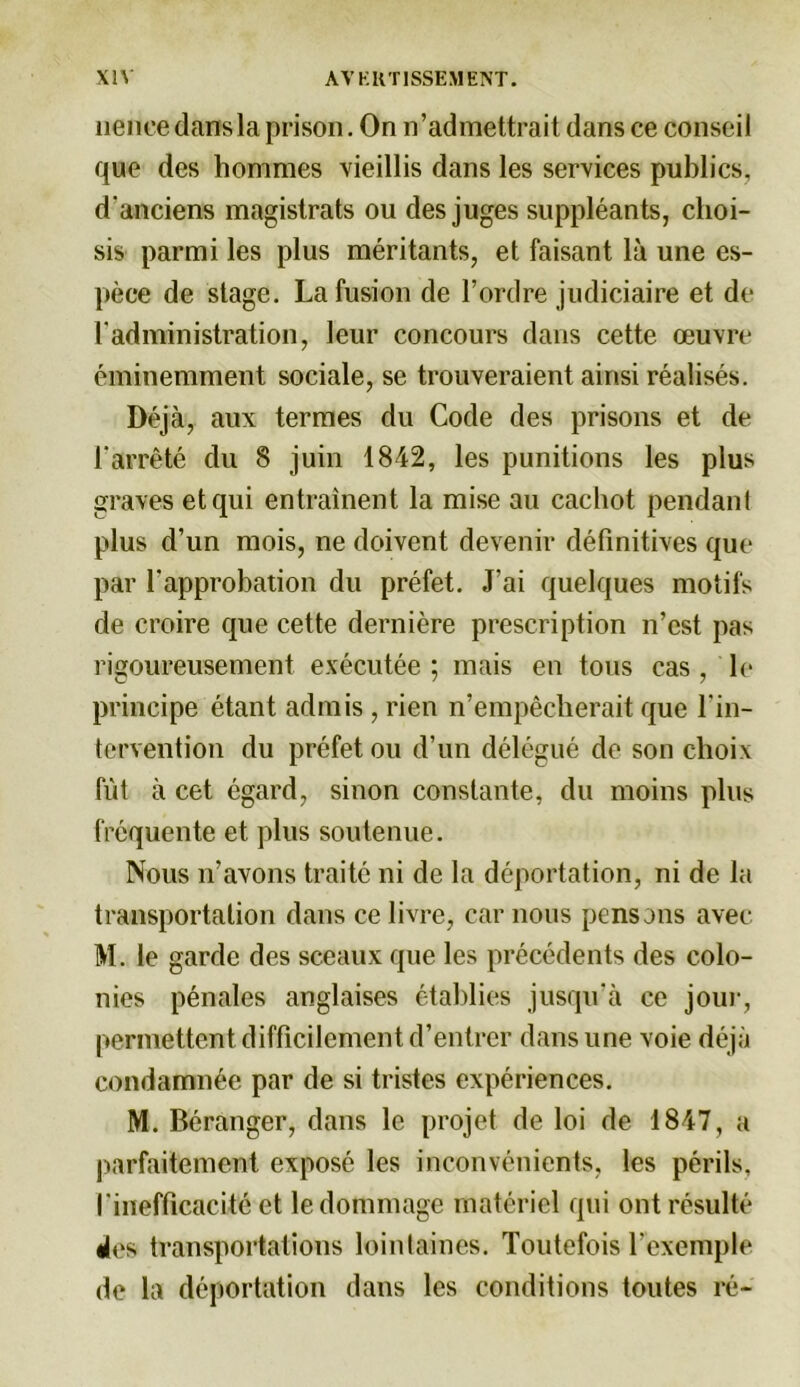 nence dans la prison. On n’admettrait dans ce conseil que des hommes vieillis dans les services publics, d'anciens magistrats ou des juges suppléants, choi- sis parmi les plus méritants, et faisant là une es- pèce de stage. La fusion de l’ordre judiciaire et de h administration, leur concours dans cette œuvre éminemment sociale, se trouveraient ainsi réalisés. Déjà, aux termes du Code des prisons et de l'arrêté du 8 juin 1842, les punitions les plus graves et qui entraînent la mise au cachot pendant plus d’un mois, ne doivent devenir définitives que par l'approbation du préfet. J’ai quelques motifs de croire que cette dernière prescription n’est pas rigoureusement exécutée ; mais en tous cas , le principe étant admis , rien n’empêcherait que l’in- tervention du préfet ou d’un délégué de son choix fût à cet égard, sinon constante, du moins plus fréquente et plus soutenue. Nous n’avons traité ni de la déportation, ni de la transportation dans ce livre, car nous pensons avec M. le garde des sceaux que les précédents des colo- nies pénales anglaises établies jusqu’à ce jour, permettent difficilement d’entrer dans une voie déjà condamnée par de si tristes expériences. M. Béranger, dans le projet de loi de 1847, a parfaitement exposé les inconvénients, les périls, l'inefficacité et le dommage matériel qui ont résulté des transportations lointaines. Toutefois l'exemple de la déportation dans les conditions toutes ré-