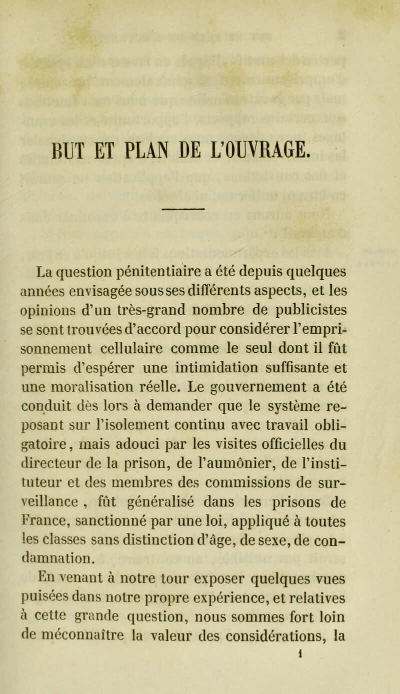 BUT ET PLAN DE L’OUVRAGE. La question pénitentiaire a été depuis quelques années envisagée sous ses différents aspects, et les opinions d’un très-grand nombre de publicistes se sont trouvées d’accord pour considérer l’empri- sonnement cellulaire comme le seul dont il fût permis d’espérer une intimidation suffisante et une moralisation réelle. Le gouvernement a été conduit dès lors à demander que le système re- posant sur l’isolement continu avec travail obli- gatoire , mais adouci par les visites officielles du directeur de la prison, de l’aumônier, de l’insti- tuteur et des membres des commissions de sur- veillance , fût généralisé dans les prisons de France, sanctionné par une loi, appliqué à toutes les classes sans distinction d’âge, de sexe, de con- damnation. En venant à notre tour exposer quelques vues puisées dans notre propre expérience, et relatives à cette grande question, nous sommes fort loin de méconnaître la valeur des considérations, la