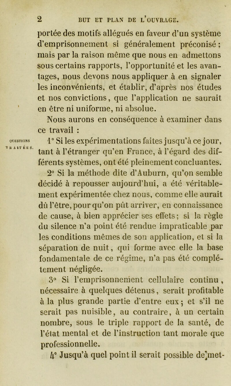 QUESTIONS TRAITÉES. portée des motifs allégués en faveur d’uu système d’emprisonnement si généralement préconisé ; mais par la raison même que nous en admettons sous certains rapports, l’opportunité et les avan- tages, nous devons nous appliquer à en signaler les inconvénients, et établir, d’après nos études et nos convictions, que l’application ne saurait en être ni uniforme, ni absolue. Nous aurons en conséquence à examiner dans ce travail : 1° Si les expérimentations faites jusqu’à ce jour, tant à l’étranger qu’en France, à l’égard des dif- férents systèmes, ont été pleinement concluantes. 2° Si la méthode dite d’Auburn, qu’on semble décidé à repousser aujourd’hui, a été véritable- ment expérimentée chez nous, comme elle aurait dû l’être, pour qu’on pût arriver, en connaissance de cause, à bien apprécier ses effets ; si la règle du silence n’a point été rendue impraticable par les conditions mêmes de son application, et si la séparation de nuit, qui forme avec elle la base fondamentale de ce régime, n’a pas été complè- tement négligée. 3° Si l’emprisonnement cellulaire continu , nécessaire à quelques détenus, serait profitable à la plus grande partie d'entre eux 5 et s’il ne serait pas nuisible, au contraire, à un certain nombre, sous le triple rapport de la santé, de l’état mental et de l’instruction tant morale que professionnelle. li° Jusqu’à quel point il serait possible de’jmet-