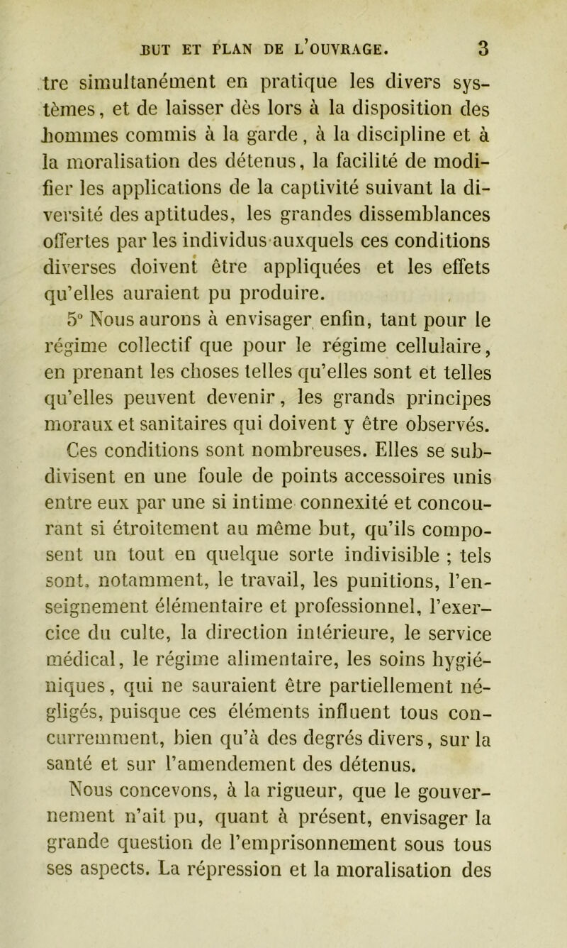 tre simultanément en pratique les divers sys- tèmes , et de laisser dès lors à la disposition des hommes commis à la garde, à la discipline et à la moralisation des détenus, la facilité de modi- fier les applications de la captivité suivant la di- versité des aptitudes, les grandes dissemblances offertes par les individus auxquels ces conditions diverses doivent être appliquées et les effets qu’elles auraient pu produire. 5° Nous aurons à envisager enfin, tant pour le régime collectif que pour le régime cellulaire, en prenant les choses telles qu’elles sont et telles qu’elles peuvent devenir, les grands principes moraux et sanitaires qui doivent y être observés. Ces conditions sont nombreuses. Elles se sub- divisent en une foule de points accessoires unis entre eux par une si intime connexité et concou- rant si étroitement au même but, qu’ils compo- sent un tout en quelque sorte indivisible ; tels sont, notamment, le travail, les punitions, l’en- seignement élémentaire et professionnel, l’exer- cice du culte, la direction intérieure, le service médical, le régime alimentaire, les soins hygié- niques , qui ne sauraient être partiellement né- gligés, puisque ces éléments influent tous con- curremment, bien qu’à des degrés divers, sur la santé et sur l’amendement des détenus. Nous concevons, à la rigueur, que le gouver- nement n’ait pu, quant à présent, envisager la grande question de l’emprisonnement sous tous ses aspects. La répression et la moralisation des