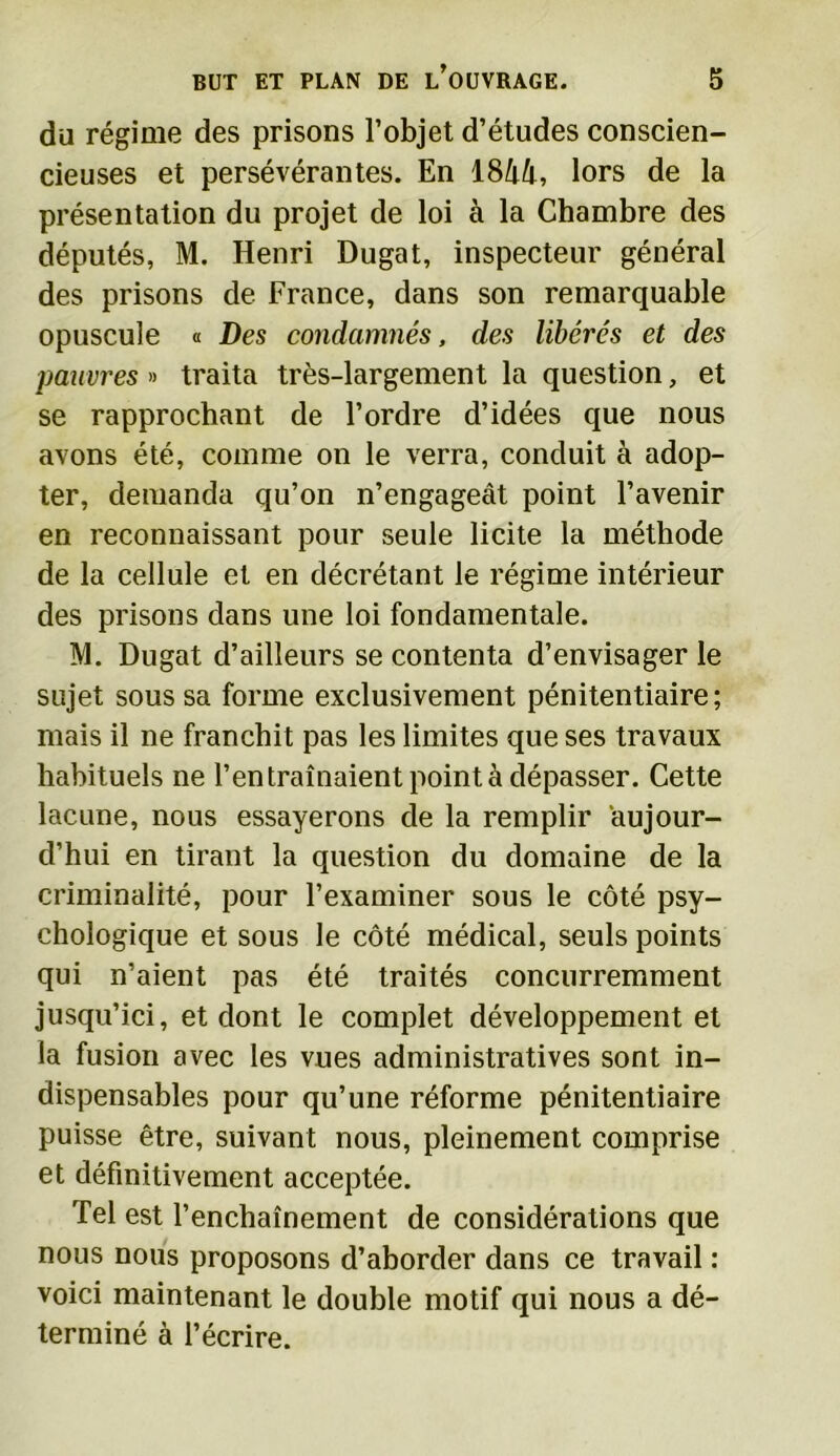du régime des prisons l’objet d’études conscien- cieuses et persévérantes. En 18â4, lors de la présentation du projet de loi à la Chambre des députés, M. Henri Dugat, inspecteur général des prisons de France, dans son remarquable opuscule « Des condamnés, des libérés et des pauvres » traita très-largement la question, et se rapprochant de l’ordre d’idées que nous avons été, comme on le verra, conduit à adop- ter, demanda qu’on n’engageât point l’avenir en reconnaissant pour seule licite la méthode de la cellule et en décrétant le régime intérieur des prisons dans une loi fondamentale. M. Dugat d’ailleurs se contenta d’envisager le sujet sous sa forme exclusivement pénitentiaire; mais il ne franchit pas les limites que ses travaux habituels ne l’en traînaient point à dépasser. Cette lacune, nous essayerons de la remplir aujour- d’hui en tirant la question du domaine de la criminalité, pour l’examiner sous le côté psy- chologique et sous le côté médical, seuls points qui n’aient pas été traités concurremment jusqu’ici, et dont le complet développement et la fusion avec les vues administratives sont in- dispensables pour qu’une réforme pénitentiaire puisse être, suivant nous, pleinement comprise et définitivement acceptée. Tel est l’enchaînement de considérations que nous nous proposons d’aborder dans ce travail : voici maintenant le double motif qui nous a dé- terminé à l’écrire.