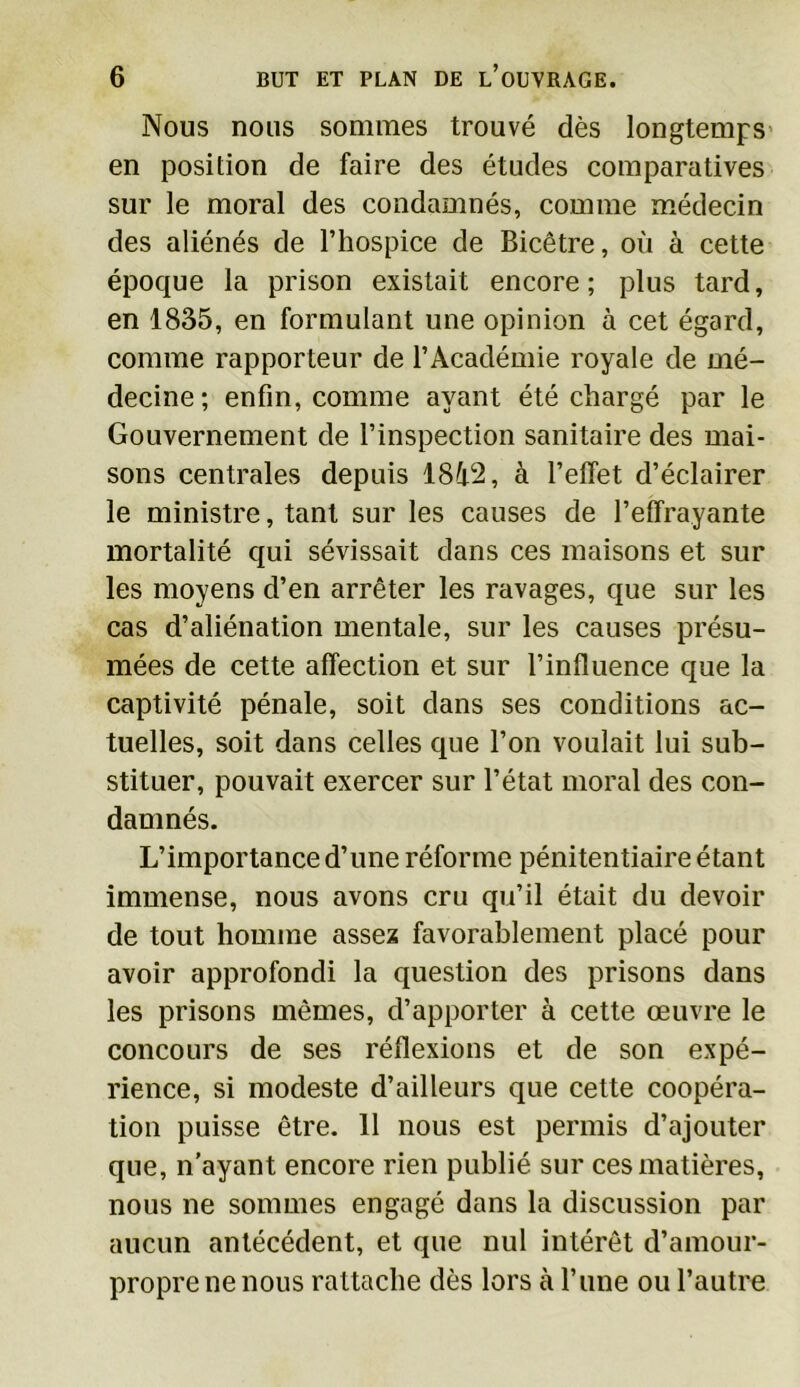 Nous nous sommes trouvé dès longtemps en position de faire des études comparatives sur le moral des condamnés, comme médecin des aliénés de l’hospice de Bicêtre, où à cette époque la prison existait encore; plus tard, en 1835, en formulant une opinion à cet égard, comme rapporteur de l’Académie royale de mé- decine; enfin, comme ayant été chargé par le Gouvernement de l’inspection sanitaire des mai- sons centrales depuis 18i‘2, à l’elfet d’éclairer le ministre, tant sur les causes de l’effrayante mortalité qui sévissait dans ces maisons et sur les moyens d’en arrêter les ravages, que sur les cas d’aliénation mentale, sur les causes présu- mées de cette affection et sur l’influence que la captivité pénale, soit dans ses conditions ac- tuelles, soit dans celles que l’on voulait lui sub- stituer, pouvait exercer sur l’état moral des con- damnés. L’importance d’une réforme pénitentiaire étant immense, nous avons cru qu’il était du devoir de tout homme assez favorablement placé pour avoir approfondi la question des prisons dans les prisons mêmes, d’apporter à cette œuvre le concours de ses réflexions et de son expé- rience, si modeste d’ailleurs que cette coopéra- tion puisse être. 11 nous est permis d’ajouter que, n’ayant encore rien publié sur ces matières, nous ne sommes engagé dans la discussion par aucun antécédent, et que nul intérêt d’amour- propre ne nous rattache dès lors à l’une ou l’autre