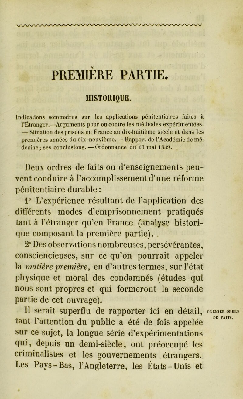 PREMIERE PARTIE. HISTORIQUE. Indications sommaires sur les applications pénitentiaires faites à l’Étranger.—Arguments pour ou contre les méthodes expérimentées. — Situation des prisons en France au dix-huitième siècle et dans les premières années du dix-neuvième. — Rapport de l’Académie de mé- decine; ses conclusions. — Ordonnance du 10 mai 1839. Deux ordres de faits ou d’enseignements peu- vent conduire à l’accomplissement d’une réforme pénitentiaire durable : 1° L’expérience résultant de l’application des différents modes d’emprisonnement pratiqués tant à l’étranger qu’en France (analyse histori- que composant la première partie). 2° Des observations nombreuses, persévérantes, consciencieuses, sur ce qu’on pourrait appeler la matière première, en d’autres termes, sur l’état physique et moral des condamnés (études qui nous sont propres et qui formeront la seconde partie de cet ouvrage). 11 serait superflu de rapporter ici en détail, PREMIER ORDRE DE FAITS tant l’attention du public a été de fois appelée sur ce sujet, la longue série d’expérimentations qui, depuis un demi-siècle, ont préoccupé les criminalistes et les gouvernements étrangers. Les Pays-Bas, l’Angleterre, les États-Unis et