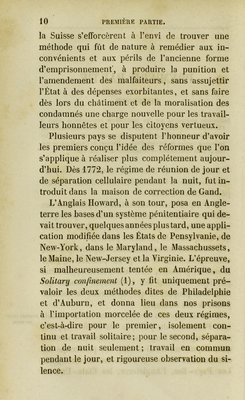 la Suisse s’efforcèrent à l’envi de trouver une méthode qui fût de nature à remédier aux in- convénients et aux périls de l’ancienne forme d’emprisonnement', à produire la punition et l’amendement des malfaiteurs, sans assujettir l’État à des dépenses exorbitantes, et sans faire dès lors du châtiment et de la moralisation des condamnés une charge nouvelle pour les travail- leurs honnêtes et pour les citoyens vertueux. Plusieurs pays se disputent l’honneur d’avoir les premiers conçu l’idée des réformes que l’on s’applique à réaliser plus complètement aujour- d’hui. Dès 1772, le régime de réunion de jour et de séparation cellulaire pendant la nuit, fut in- troduit dans la maison de correction de Gand. L’Anglais Howard, à son tour, posa en Angle- terre les bases d’un système pénitentiaire qui de- vait trouver, quelques années plus tard, une appli- cation modifiée dans les États de Pensylvanie, de New-York, dans le Maryland, le Massachussets, le Maine, le New-Jersey et la Virginie. L’épreuve, si malheureusement tentée en Amérique, du Solitary confinement (1), y fit uniquement pré- valoir les deux méthodes dites de Philadelphie et d’Auburn, et donna lieu dans nos prisons à l’importation morcelée de ces deux régimes, c’est-à-dire pour le premier, isolement con- tinu et travail solitaire; pour le second, sépara- tion de nuit seulement ; travail en commun pendant le jour, et rigoureuse observation du si- lence.