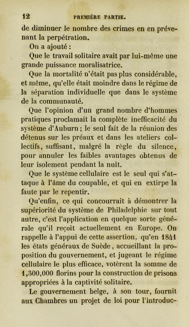 de diminuer le nombre des crimes en en préve- nant la perpétration. On a ajouté : Que le travail solitaire avait par lui-même une grande puissance moralisatrice. Que la mortalité n’était pas plus considérable, et même, qu’elle était moindre dans le régime de la séparation individuelle que dans le système de la communauté. Que l’opinion d’un grand nombre d’hommes pratiques proclamait la complète inefficacité du système d’Auburn ; le seul fait de la réunion des détenus sur les préaux et dans les ateliers col- lectifs, suffisant, malgré la règle du silence, pour annuler les faibles avantages obtenus de leur isolement pendant la nuit. Que le système cellulaire est le seul qui s’at- taque à l’âme du coupable, et qui en extirpe la faute par le repentir. Qu’enfin, ce qui concourrait à démontrer la supériorité du système de Philadelphie sur tout autre, c’est l’application en quelque sorte géné- rale qu’il reçoit actuellement en Europe. On rappelle à l’appui de cette assertion, qu’en 18/0 les états généraux de Suède, accueillant la pro- position du gouvernement, et jugeant le régime cellulaire le plus efficace, votèrent la somme de 1,300,000 florins pour la construction de prisons appropriées à la captivité solitaire. Le gouvernement belge, à son tour, fournit aux Chambres un projet de loi pour l’introduc-