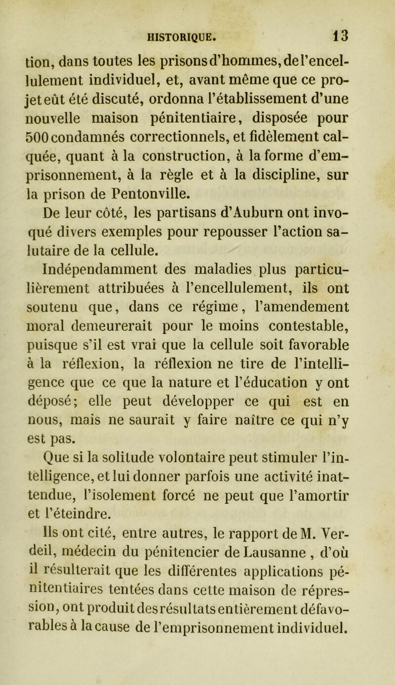 tion, dans toutes les prisons d’hommes, de l’encel- lulement individuel, et, avant même que ce pro- jet eût été discuté, ordonna l’établissement d’une nouvelle maison pénitentiaire, disposée pour 500 condamnés correctionnels, et fidèlement cal- quée, quant à la construction, à la forme d’em- prisonnement, à la règle et à la discipline, sur la prison de Pentonville. De leur côté, les partisans d’Auburn ont invo- qué divers exemples pour repousser l’action sa- lutaire de la cellule. Indépendamment des maladies plus particu- lièrement attribuées à l’encellulement, ils ont soutenu que, dans ce régime, l’amendement moral demeurerait pour le moins contestable, puisque s’il est vrai que la cellule soit favorable à la réflexion, la réflexion ne tire de l’intelli- gence que ce que la nature et l’éducation y ont déposé; elle peut développer ce qui est en nous, mais ne saurait y faire naître ce qui n’y est pas. Que si la solitude volontaire peut stimuler l’in- telligence, et lui donner parfois une activité inat- tendue, l’isolement forcé ne peut que l’amortir et l’éteindre. Ils ont cité, entre autres, le rapport de M. Ver- deil, médecin du pénitencier de Lausanne , d’où il résulterait que les différentes applications pé- nitentiaires tentées dans cette maison de répres- sion, ont produit des résultats entièrement défavo- rables à la cause de l’emprisonnement individuel.