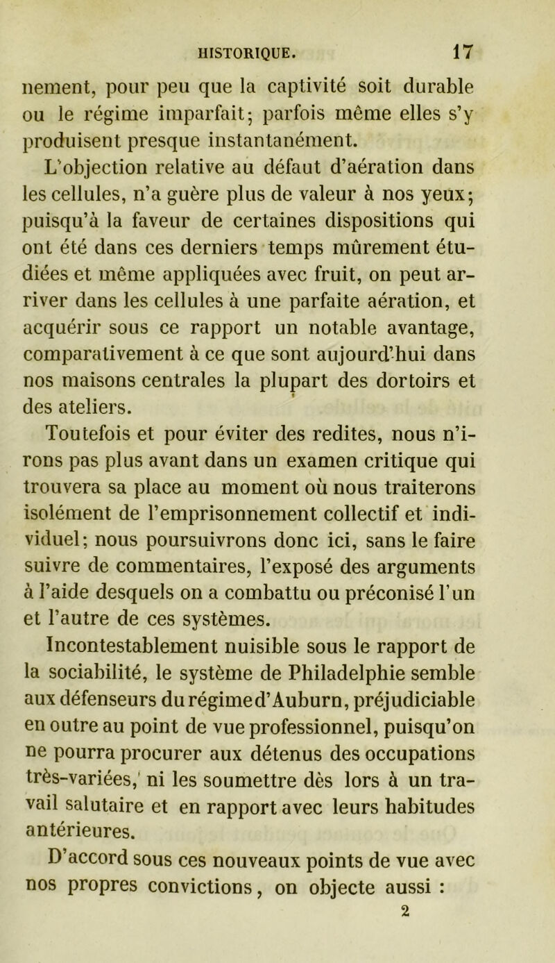 nement, pour peu que la captivité soit durable ou le régime imparfait; parfois même elles s’y produisent presque instantanément. L’objection relative au défaut d’aération dans les cellules, n’a guère plus de valeur à nos yeux; puisqu’à la faveur de certaines dispositions qui ont été dans ces derniers temps mûrement étu- diées et même appliquées avec fruit, on peut ar- river dans les cellules à une parfaite aération, et acquérir sous ce rapport un notable avantage, comparativement à ce que sont aujourd’hui dans nos maisons centrales la plupart des dortoirs et des ateliers. Toutefois et pour éviter des redites, nous n’i- rons pas plus avant dans un examen critique qui trouvera sa place au moment où nous traiterons isolément de l’emprisonnement collectif et indi- viduel; nous poursuivrons donc ici, sans le faire suivre de commentaires, l’exposé des arguments à l’aide desquels on a combattu ou préconisé l’un et l’autre de ces systèmes. Incontestablement nuisible sous le rapport de la sociabilité, le système de Philadelphie semble aux défenseurs du régimed’Auburn, préjudiciable en outre au point de vue professionnel, puisqu’on ne pourra procurer aux détenus des occupations très-variées,' ni les soumettre dès lors à un tra- vail salutaire et en rapport avec leurs habitudes antérieures. D’accord sous ces nouveaux points de vue avec nos propres convictions, on objecte aussi : 2