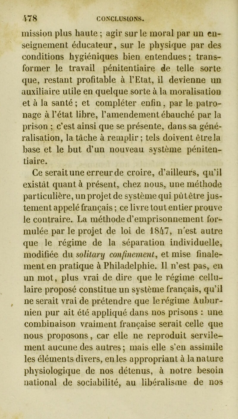 mission plus haute ; agir sur le moral par un en- seignement éducateur, sur le physique par des conditions hygiéniques bien entendues ; trans- former le travail pénitentiaire de telle sorte que, restant profitable à l’Etat, il devienne un auxiliaire utile en quelque sorte à la moralisation et à la santé ; et compléter enfin, par le patro- nage à l’état libre, l’amendement ébauché par la prison ; c’est ainsi que se présente, dans sa géné- ralisation, la tâche à remplir; tels doivent être la base et le but d’un nouveau système péniten- tiaire. Ce serait une erreur de croire, d’ailleurs, qu’il existât quant à présent, chez nous, une méthode particulière, un projet de système qui pût être j us- tement appelé français ; ce livre tout entier prouve le contraire. La méthode d’emprisonnement for- mulée par le projet de loi de 1847, n’est autre que le régime de la séparation individuelle, modifiée du solilarij confinement, et mise finale- ment en pratique à Philadelphie. Il n’est pas, en un mot, plus vrai de dire que le régime cellu- laire proposé constitue un système français, qu’il ne serait vrai de prétendre que lerégime Àubur- nien pur ait été appliqué dans nos prisons : une combinaison vraiment française serait celle que nous proposons, car elle ne reproduit servile- ment aucune des autres; mais elle s’en assimile les éléments divers, en les appropriant à la nature physiologique de nos détenus, à notre besoin national de sociabilité, au libéralisme de nos