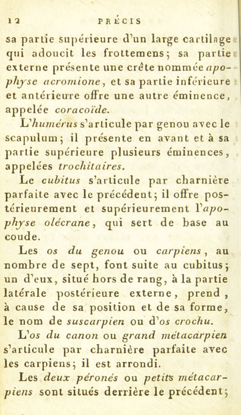 sa partie supérieure «l’un large cartilage qui adoucit les frottemensj sa partie externe présente une crête nommée apo- physe acrojuione, et sa partie inférieure et antérieure offre une autre éminence, appelée coracoïde. h'hu?ndnis s’articule par genou avec le scapulum; il présente en avant et à sa partie supérieure plusieurs éminences, appelées trochitaires. Le cubitus s’articule par charnière parfaite avec le précédent j il offre pos- térieurement et supérieurement l’apo- physe olécrane, qui sert de base au coude. Les os du genou ou carpiens, au nombre de sept, font suite au cubilusj un d’eux, situé hors de rang, à la partie latérale postérieure externe, prend, à cause de sa position et de sa forme, le nom de suscarpien ou d’os crochu. L’os du canon ou grand métacarpien s’articule par charnière parfaite avec les carpiens^ il est arrondi. Les deux péronés ou petits métacar- piens sont situés derrière le précédent j