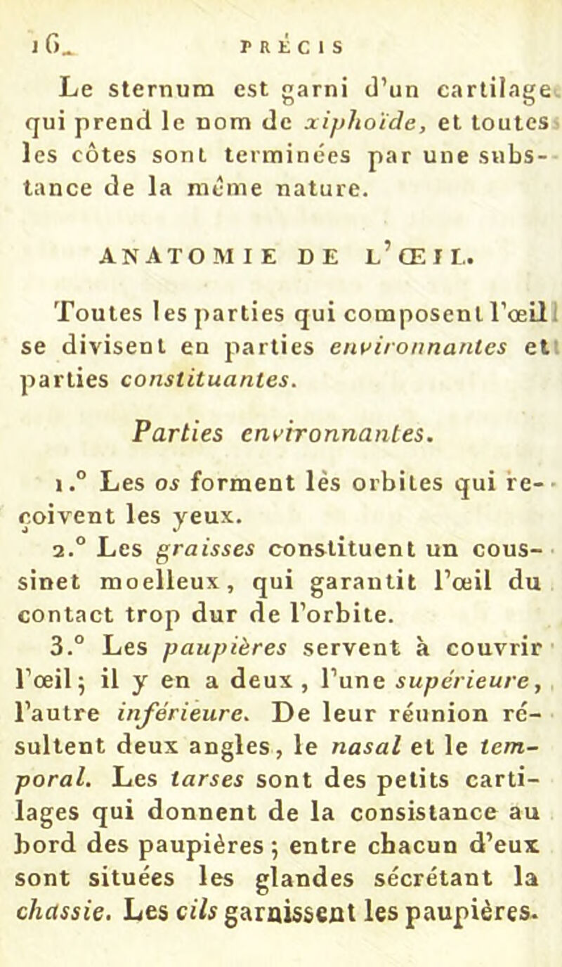 Le sternum est garni d’un cartilage, (jui prend le nom de xiphoïde, et toutes> les côtes sont terminées parunesnbs-- tance de la même nature. ANATOMIE DE l’œiL. Toutes 1 es parties qui composent l’œill se divisent en parties enuironnantes etl parties constituantes. Parties environnantes. 1. ° Les os forment lès orbites qui re-- çoivent les yeux. 2. ° Les graisses constituent un cous- sinet moelleux, qui garantit l’œil du contact trop dur de l’orbite. 3. ° Les paupières servent à couvrir l’œil; il y en a deux, l’une supérieure, l’autre inférieure. De leur réunion ré- sultent deux angles, le nasal et le tem- poral. Les tarses sont des petits carti- lages qui donnent de la consistance au bord des paupières; entre chacun d’eux sont situées les glandes sécrétant la chassie. Les cils garnissent les paupières-