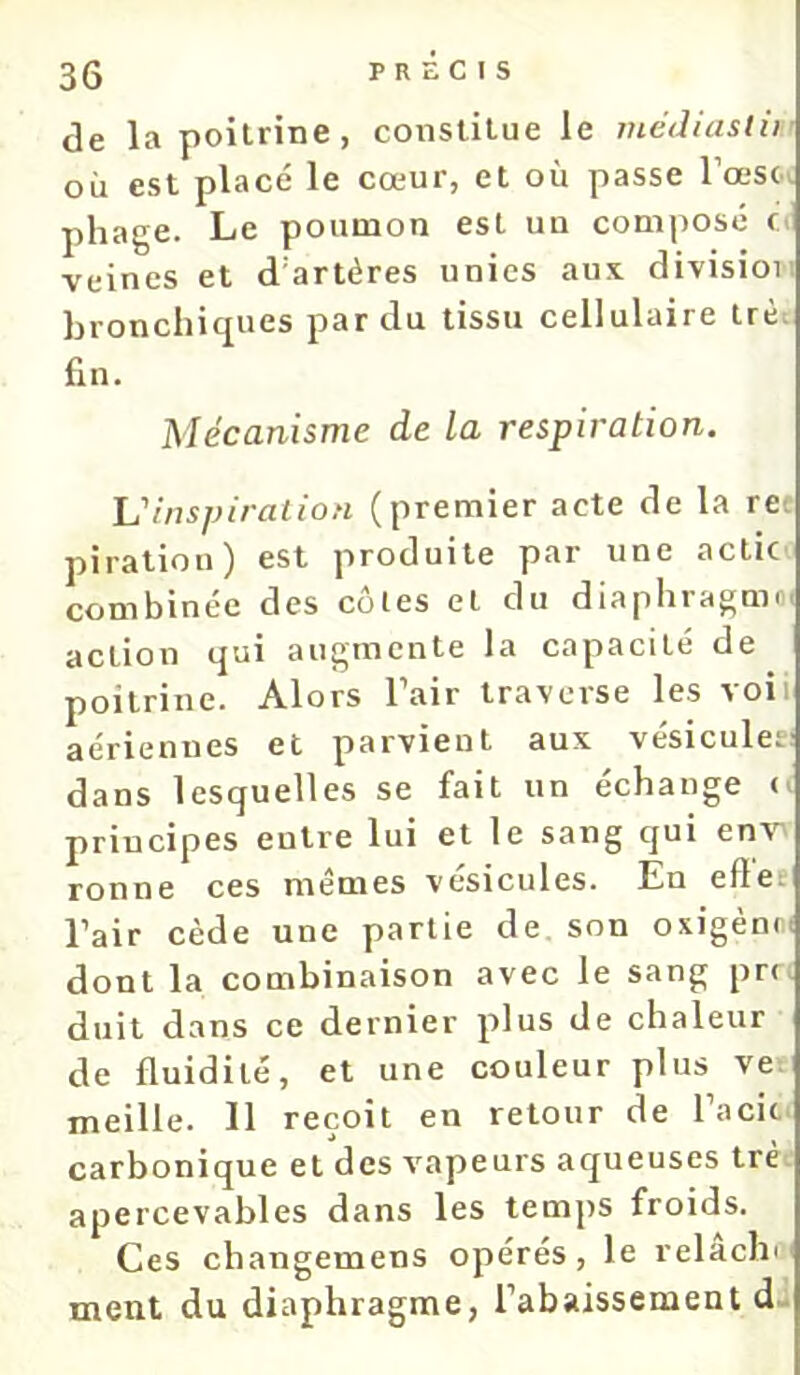 de la poitrine, constitue le tnédiaslii’ où est placé le cœur, et où passe l’œsci pliage. Le poumon est un com|)Osé o veines et d’artéres unies aux division bronchiques par du tissu cellulaire trèt fin. Mécanisme de la respiration. Tu inspiration (premier acte de la re. piraliou) est produite par une actic' combinée des côtes et du diaphragmoi action qui augmente la capacité de poitrine. Alors l’air traverse les voii aériennes et parvient aux vésicules! dans lesquelles se fait un échange o principes entre lui et le sang qui env ronne ces memes vésicules. En eflec l’air cède une partie de, son oxigènci dont la combinaison avec le sang pri. duit dans ce dernier plus de chaleur de fluidité, et une couleur plus ve-. meille. 11 reçoit en retour de l’acic. carbonique et des vapeurs aqueuses trè. apercevables dans les temps froids. Ces changemens opérés, le relachi' ment du diaphragme, l’abaissement dj