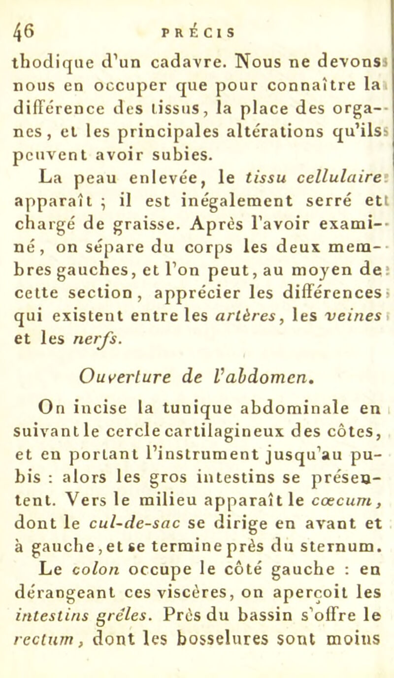 thocliqiie d’un cadavre. Nous ne devonss nous en occuper que pour connaître la différence des tissus, la place des orga-- nés, et les principales altérations qu’ilss peuvent avoir subies. La peau enlevée, le tissu cellulaire’ apparaît ; il est inégalement serré etl chargé de graisse. Après l’avoir exami-- né, on sépare du corps les deux mem-- bres gauches, et l’on peut, au moyen deî cette section, apprécier les différences) qui existent entre les artères, les veines \ et les nerfs. Ouverture de Vabdomen. On incise la tunique abdominale en i suivant le cercle cartilagineux des côtes, et en portant l’instrument jusqu’au pu- bis : alors les gros intestins se présen- tent. Vers le milieu apparaît le cæcum, dont le cul-de-sac se dirige en av'ant et à gauche,et se termine près du sternum. Le colon occupe le côté gauche ; en dérangeant ces viscères, on aperçoit les intestins grêles. Près du bassin s’offre le rectum, dont les bosselures sont moins