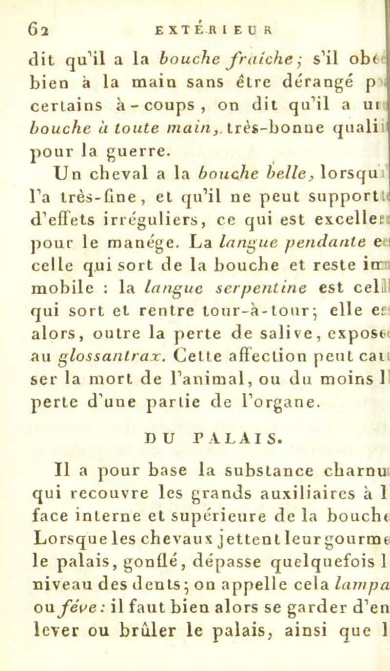 dit qu’il a la bouche fraîche ; s’il obtt bien à la main sans être dérangé p certains à-coups, on dit qu’il a ui bouche à toute main, irès-hoaue qualii pour la guerre. Un cheval a la bouche belle, lorsqui l’a très-ûne, et qu’il ne peut supportK d’effets irréguliers, ce qui est excelleti pour le manège. La langue pendante ea celle qui sort de la bouche et reste iom mobile : la langue serpentine est celill qui sort et rentre tour-à-lour; elle en alors, outre la perte de salive, exposa au glossanlrax. Celle affection peut eau ser la mort de l’animal, ou du moins 11 perle d’une partie de l’organe. DU PALAIS. Il a pour base la substance cbarnui qui recouvre les grands auxiliaires à 1 face interne et supérieure de la boucht Lorsque les chevaux jettent leur gourme le palais, gonüé, dépasse quelquefois 1 niveau des dents ^ on appelle cela lampa on fève: il faut bien alors se garder d’en lever ou brûler le palais, ainsi que 1