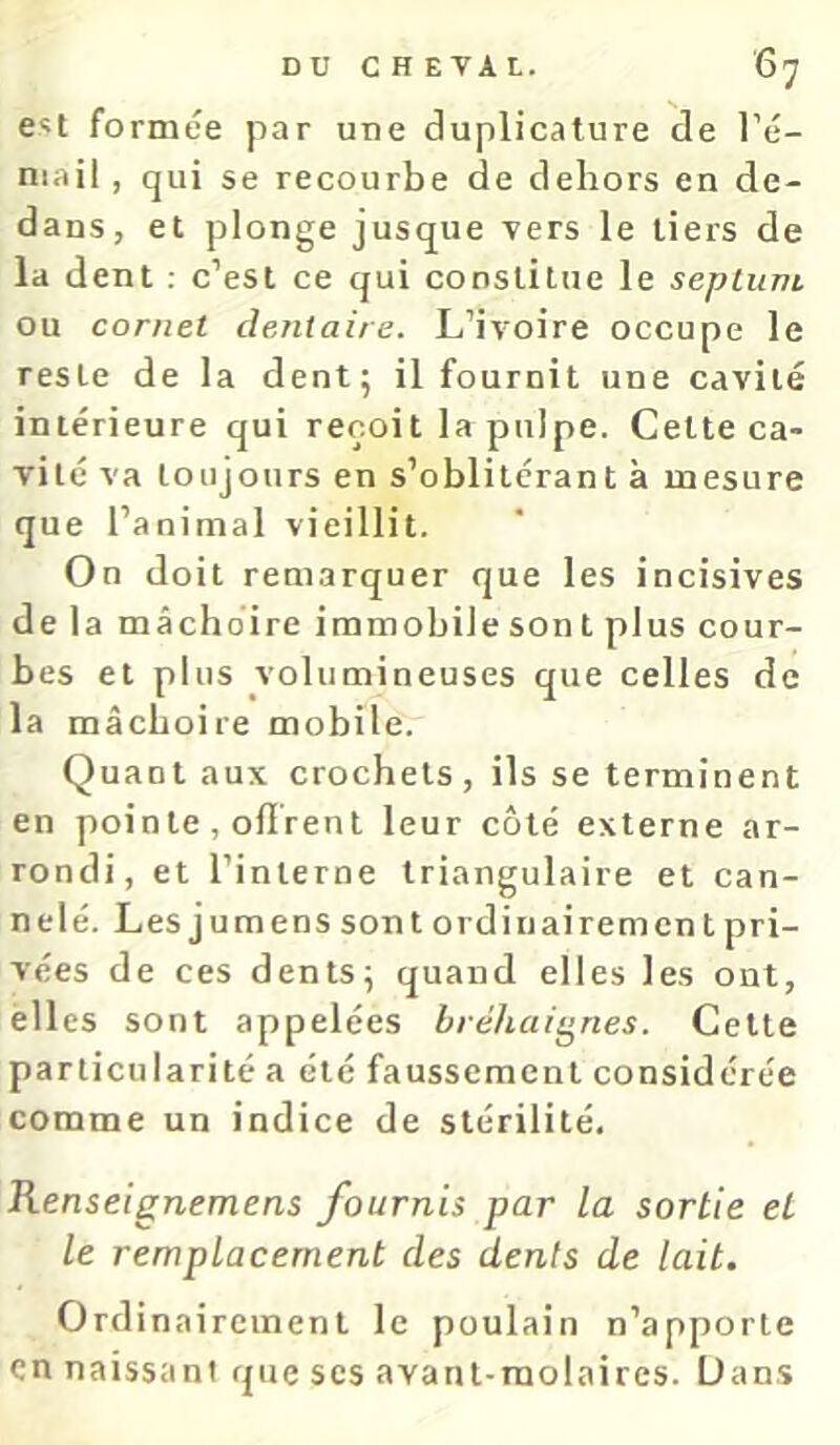 Cît formée par une duplicature de l’é- niail, qui se recourbe de dehors en de- dans, et plonge jusque Ters le tiers de la dent ; c’est ce qui constitue le seplunt ou cornet dentaire. L’ivoire occupe le reste de la dent; il fournit une cavité intérieure qui reçoit la pulpe. Cette ca- vité va toujours en s’oblitérant à mesure que l’animal vieillit. On doit remarquer que les incisives delà mâchoire immobile son t plus cour- bes et plus volumineuses que celles de la mâchoire mobile. Quant aux crochets, ils se terminent en pointe , odrent leur coté externe ar- rondi, et l’interne triangulaire et can- nelé. Les j umens son t ord in ai rem en t pri- vées de ces dents; quand elles les ont, elles sont appelées bréhaignes. Cette particularité a été faussement considérée comme un indice de stérilité. Renseignemens fournis par la sortie et le remplacement des dents de lait. Ordina ircinent le poulain n’apporte en naissant que scs avant-molaires. Dans