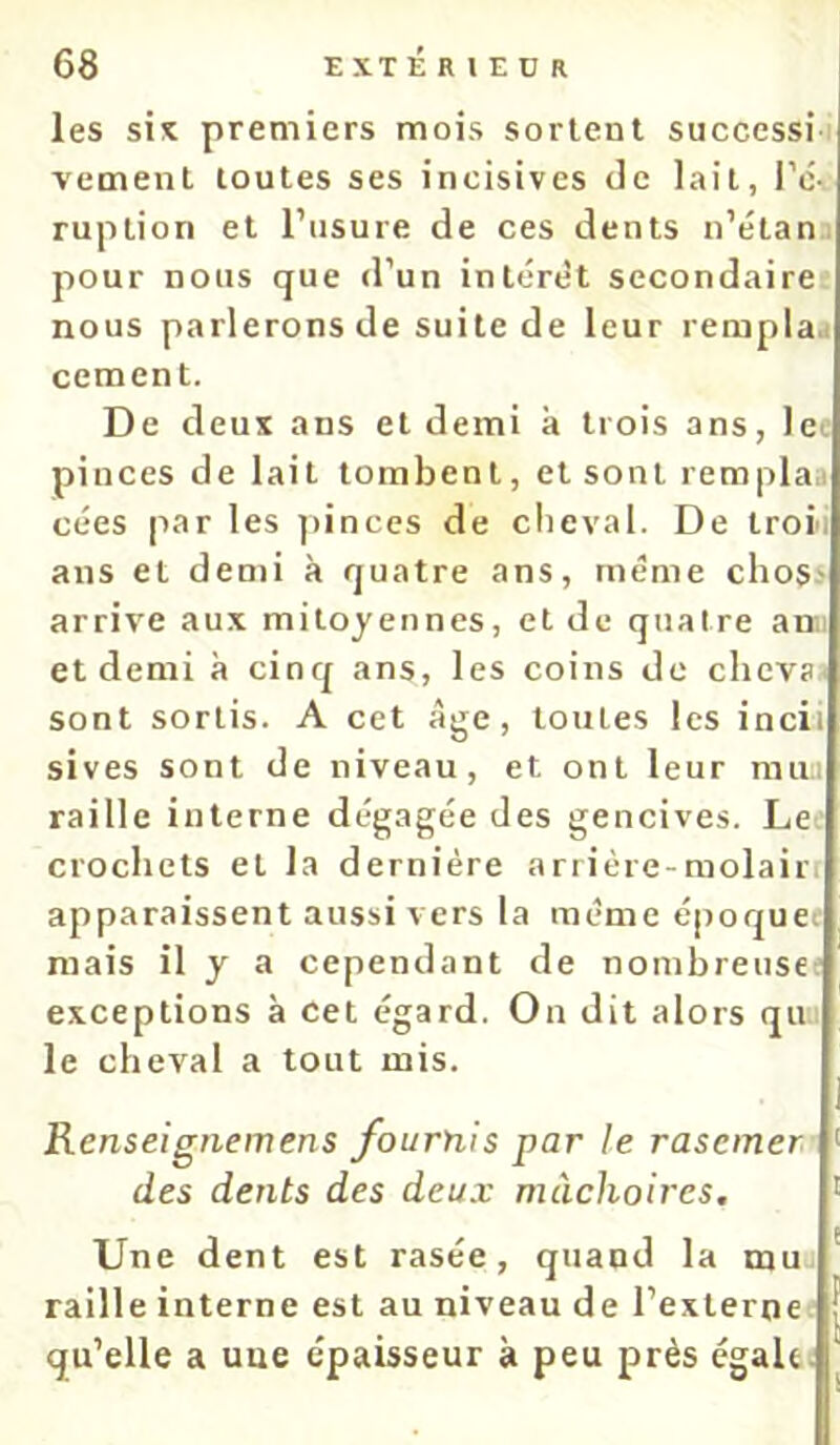 les six premiers mois sortent successii vement toutes ses incisives de lait, l’é- ruption et l’usure de ces dents n’étan pour nous que d’un intérêt secondaire nous parlerons de suite de leur rempla.i cernent. De deux ans et demi à trois ans, le^ pinces de lait tombent, et sont remplaa cées par les ])inces de clieval. De troi; ans et demi à quatre ans, même choss arrive aux mitoyennes, et de quatre an; et demi à cinq ans, les coins de chcva- sont sortis. A cet âge, toutes les incii sives sont de niveau, et ont leur rau.i raille interne dégagée des gencives. Le crochets et la dernière arrière-molairt apparaissent aussi vers la meme époquei mais il y a cependant de nombreuse;' exceptions à cet égard. On dit alors qu.; le cheval a tout mis. Renseignemens fournis par le rasciner des dents des deux mâchoires. Une dent est rasée, quand la mu raille interne est au niveau de l’externe qu’elle a une épaisseur à peu près égale.