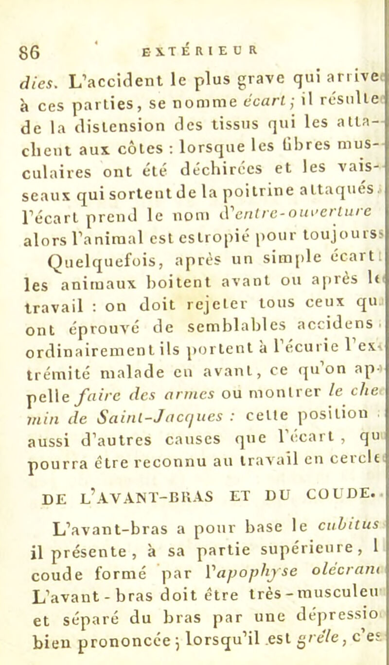 dies. L’accident le plus grave qui arrive, à ces parties, se nomme écart; il résulte de la distension des tissus qui les atta- chent aux côtes ; lorsque les libres mus-- culaires ont été déchirées et les vais- seaux qui sortent de la poitrine attaques • l’écart prend le nom A''entrc-oin’crlure alors l’animal est estropié pour toujourss Quelquefois, après un sim[)le écart 1 les animaux boitent avant ou ai)rès h' travail : on doit rejeter tous ceux qu ont éprouvé de semblables accidens ■ ordinairemen t ils portent à 1 écurie 1 exr trémité malade eu avant, ce qu’on ap-t pelle yVrî/’c dex armes ou montrer le che< min de Saint-Jacques : cette position aussi d’autres causes que l’écart , qu pourra être reconnu au travail en cercle-. DE l’AVANT-BUAS ET DU COUDE.. L’avant-bras a pour base le cubitus il présente, à sa partie supérieure, 1 coude formé par Vapophjse olecram L’avant-bras doit être très - musculeu et séparé du bras par une dépressio bien prononcée j lorsqu’il est grêle, c’es