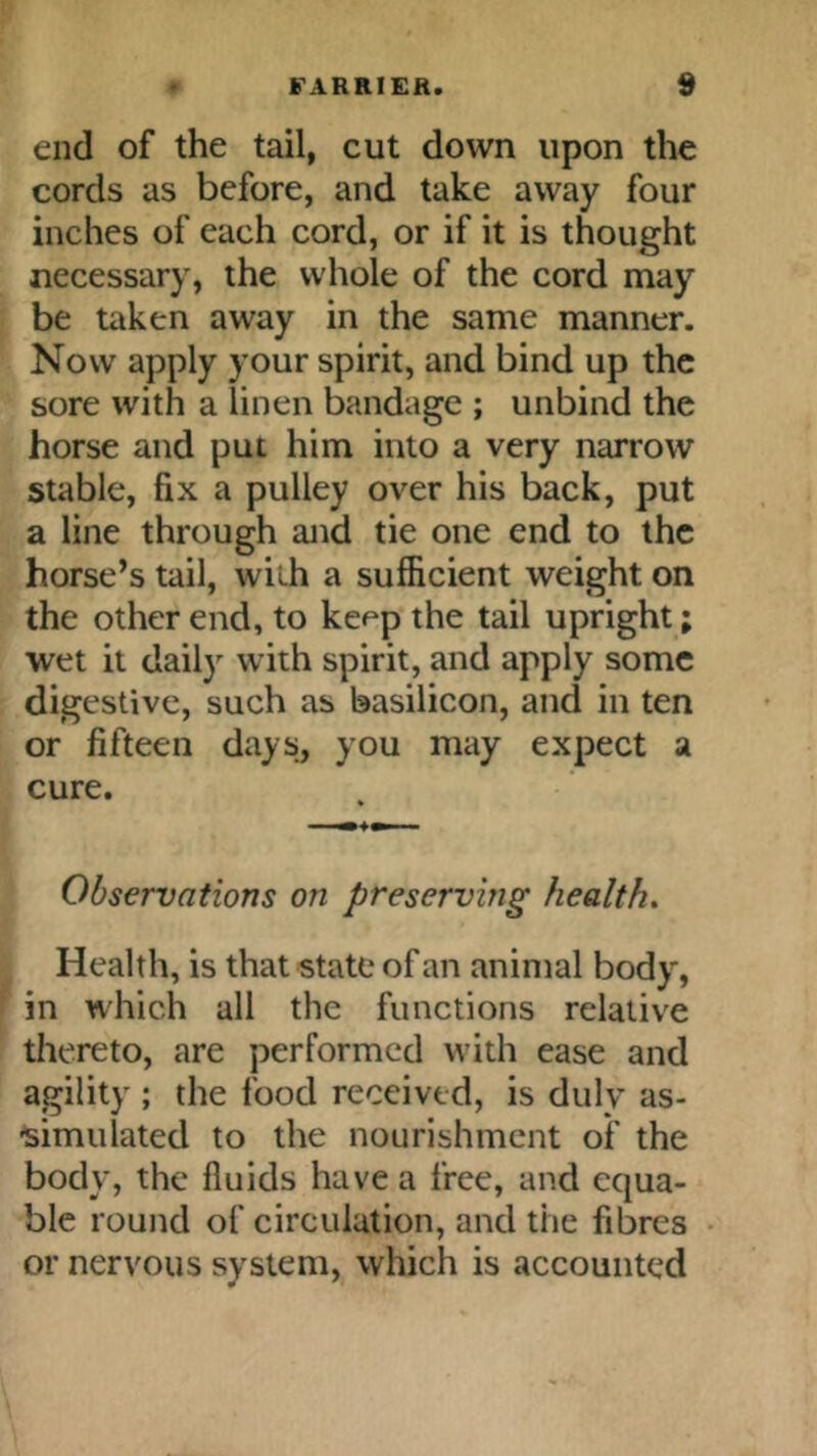 end of the tail, cut down upon the cords as before, and take away four inches of each cord, or if it is thought necessary, the whole of the cord may be taken away in the same manner. Now apply your spirit, and bind up the sore with a linen bandage ; unbind the horse and put him into a very narrow stable, fix a pulley over his back, put a line through and tie one end to the horse’s tail, with a sufficient weight on the other end, to kef^p the tail upright; wet it daily with spirit, and apply some digestive, such as basilicon, and in ten or fifteen days, you may expect a cure. Observations on preserving healths Health, is that state of an animal body, in which all the functions relative thereto, are performed with ease and agility ; the food received, is duly as- simulated to the nourishment of the body, the fluids have a free, and equa- ble round of circulation, and the fibres or nervous system, which is accounted