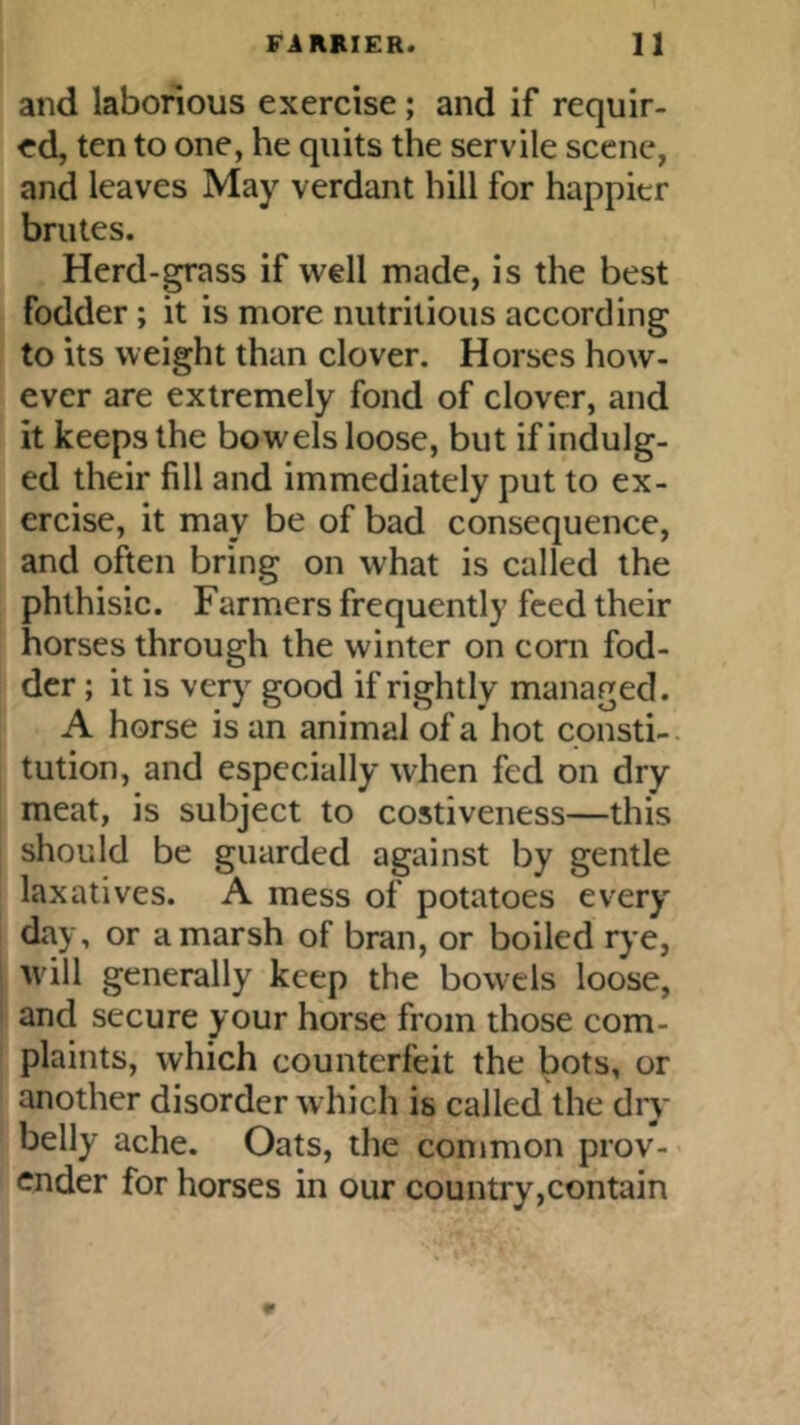 and laborious exercise; and if requir- ed, ten to one, he quits the servile scene, and leaves May verdant hill for happier brutes. Herd-grass if well made, is the best fodder; it is more nutritious according to its weight than clover. Horses how- ever are extremely fond of clover, and it keeps the bowels loose, but if indulg- ed their fill and immediately put to ex- ercise, it may be of bad consequence, and often bring on what is called the phthisic. Farmers frequently feed their horses through the winter on com fod- der ; it is very good if rightly managed. A horse is an animal of a hot consti- tution, and especially when fed on dry meat, is subject to costiveness—this should be guarded against by gentle laxatives. A mess of potatoes every day, or a marsh of bran, or boiled rye, will generally keep the bowels loose, and secure your horse from those com- plaints, which counterfeit the bots, or another disorder which is called the dry belly ache. Oats, the common prov- ender for horses in our country,contain
