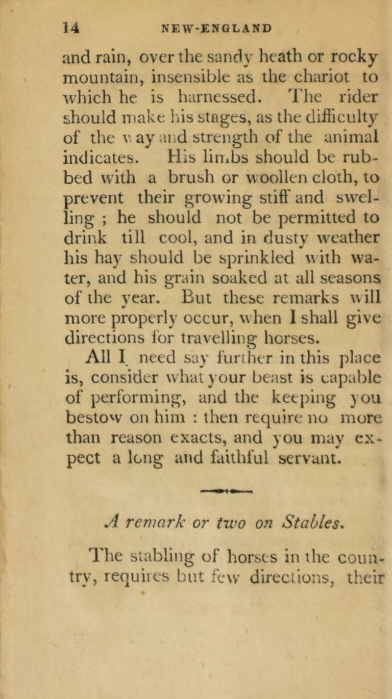 and rain, over the sandy heath or rocky mountain, insensible as the chariot to •which he is harnessed. 'I he rider should make his stages, as the difficulty of the V. ay and strength of the animal indicates. His liiiibs should be rub- bed with a brush or woollen cloth, to prevent their growing stiff and swel- ling ; he should not be permitted to drink till cool, and in dusty weather his hay should be sprinkled w ith wa- ter, and his grain soaked at all seasons of the year. But these remarks w ill more properly occur, when 1 shall give directions I'or travelling horses. All 1 need say further in this place is, consider what your beast is capable of performing, and the ketjiing you bestow on him : then require no more than reason exacts, and you may ex- pect a long and faithful servant. ,4 remark or two on Stables, The stabling of horses in the coun- try, requires but few directions, their