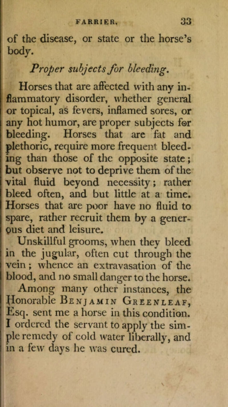 of the disease, or state or the horse’s body. Proper subjects for bleeding. Horses that are affected with any in- flammatory disorder, whether general or topical, as fevers, inflamed sores, or any hot humor, are proper subjects for bleeding. Horses that arc fat and plethoric, require more frequent bleed- ing than those of the opposite state; but observe not to deprive them of the vital fluid beyond necessity; rather bleed often, and but little at a time. Horses that are poor have no fluid to spare, rather recruit them by a gener- C)us diet and leisure. Unskillful grooms, when they bleed in the jugular, often cut through the vein; whence an extravasation of tlie blood, and no small danger to the horse. Among many other instances, the Uonorable Benjamin Greenleaf, Esq. sent me a horse in this condition. I ordered the servant to apply the sim- ple remedy of cold ^vater liberally, and in a few days he was cured.
