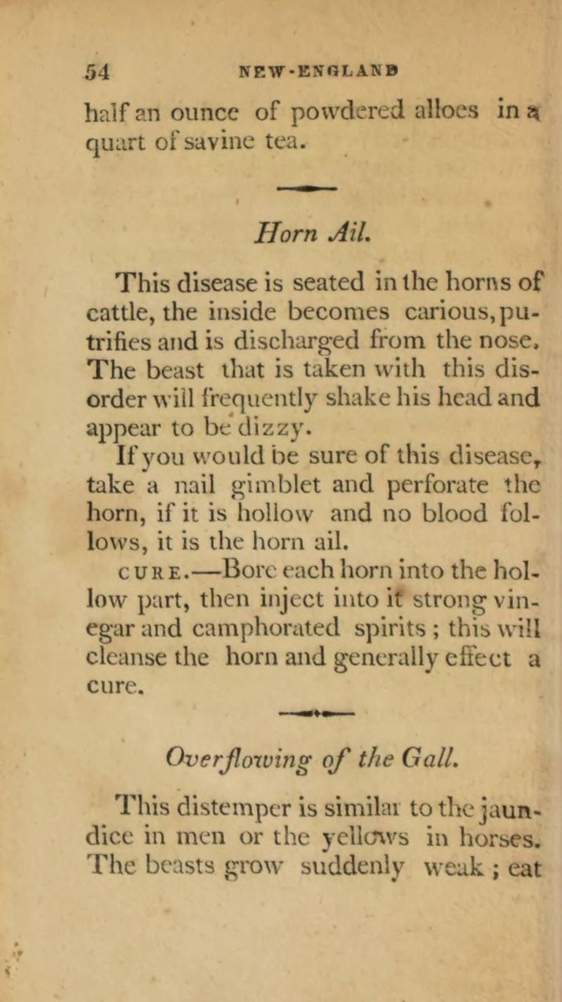 half an ounce of powdered allocs in n quart of savine tea. Horn Ail. This disease is seated in the horns of cattle, the inside becomes carious, pu- trifics and is discharged from the nose. The beast that is taken with this dis- order will frequently shake his head and appear to be dizzy. If you would be sure of this disease, take a nail gimblet and perforate the horn, if it is hollow and no blood fol- lows, it is the horn ail. cuRE.—Bore each horn into the hol- low part, then inject into if strong vin- egar and camphonited spirits ; this will cleanse the horn and generally effect a cure. Overjloiving of the Gall. This distemper is similai to the jaun- dice in men or the yellows in horses. The beasts grow suddenly weak ; eat