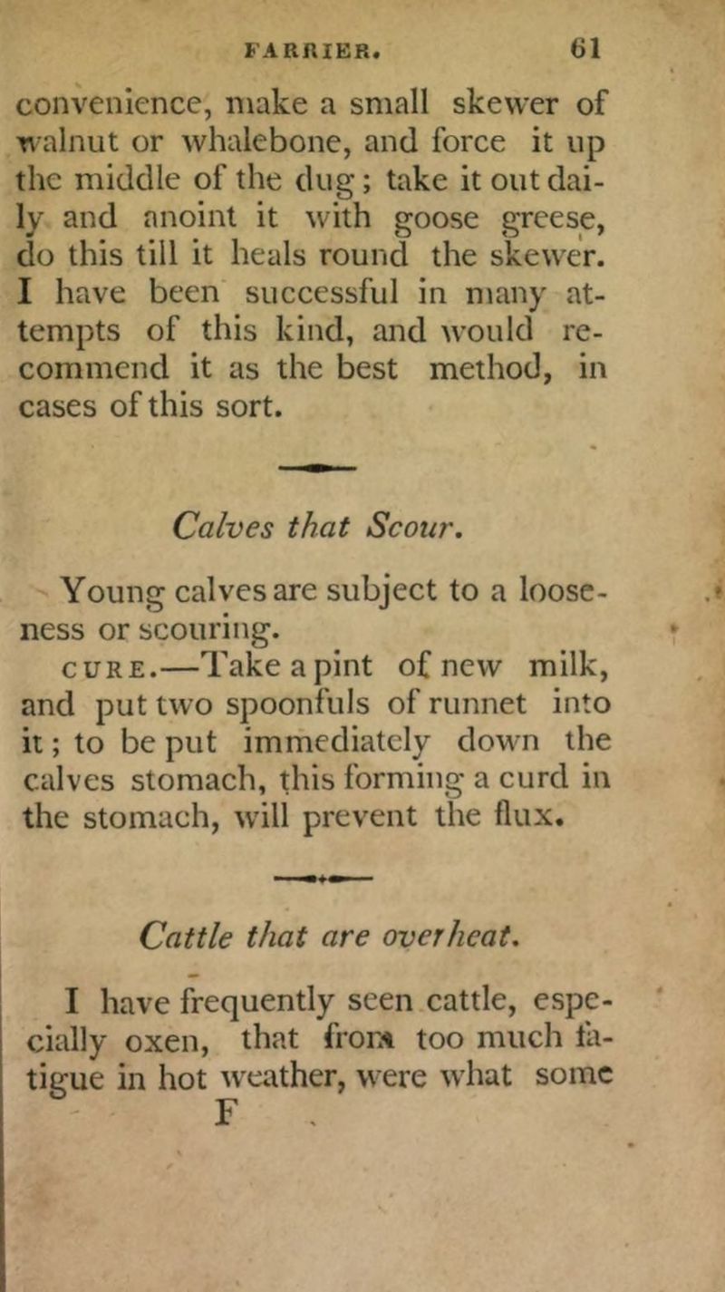 convenience, make a small skewer of n alnut or whalebone, and force it up the middle of the dug; take it out dai- ly and anoint it with goose greese, do this till it heals round the skewer. I have been successful in many at- tempts of this kind, and would re- commend it as the best method, in cases of this sort. Calves that Scour. Young calves are subject to a loose- ness or scouring. CURE.—Take a pint of new milk, and put two spoonfuls of runnet into it; to be put immediately down the calves stomach, this forming a curd in the stomach, w'ill prevent the flux. Cattle that are overheat. I have frequently seen cattle, espe- cially oxen, that front too much fa- tigue in hot weather, were what some F