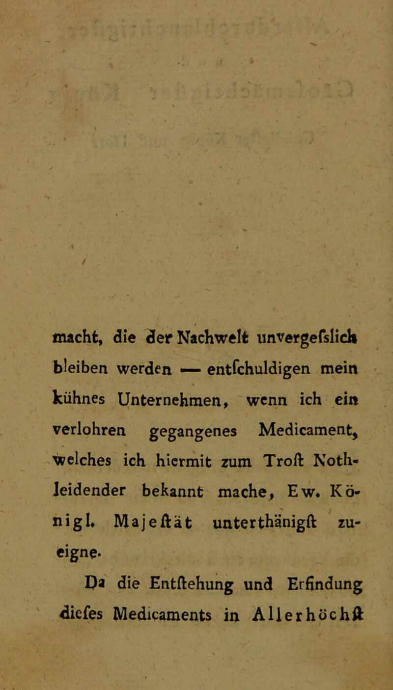 macht, die der Nachwelt unvergefslicli bleiben werden — entfchuldigen mein kühnes Unternehmen, wenn ich ein verlohren gegangenes Medicament, welches ich hiermit zum Troft Noth- leidender bekannt mache, Ew. Kö- nigl. Majeftät unterthänigft zu- eigne. Da die Entftehung und Erfindung diefes Medicaments in Allerhöchft