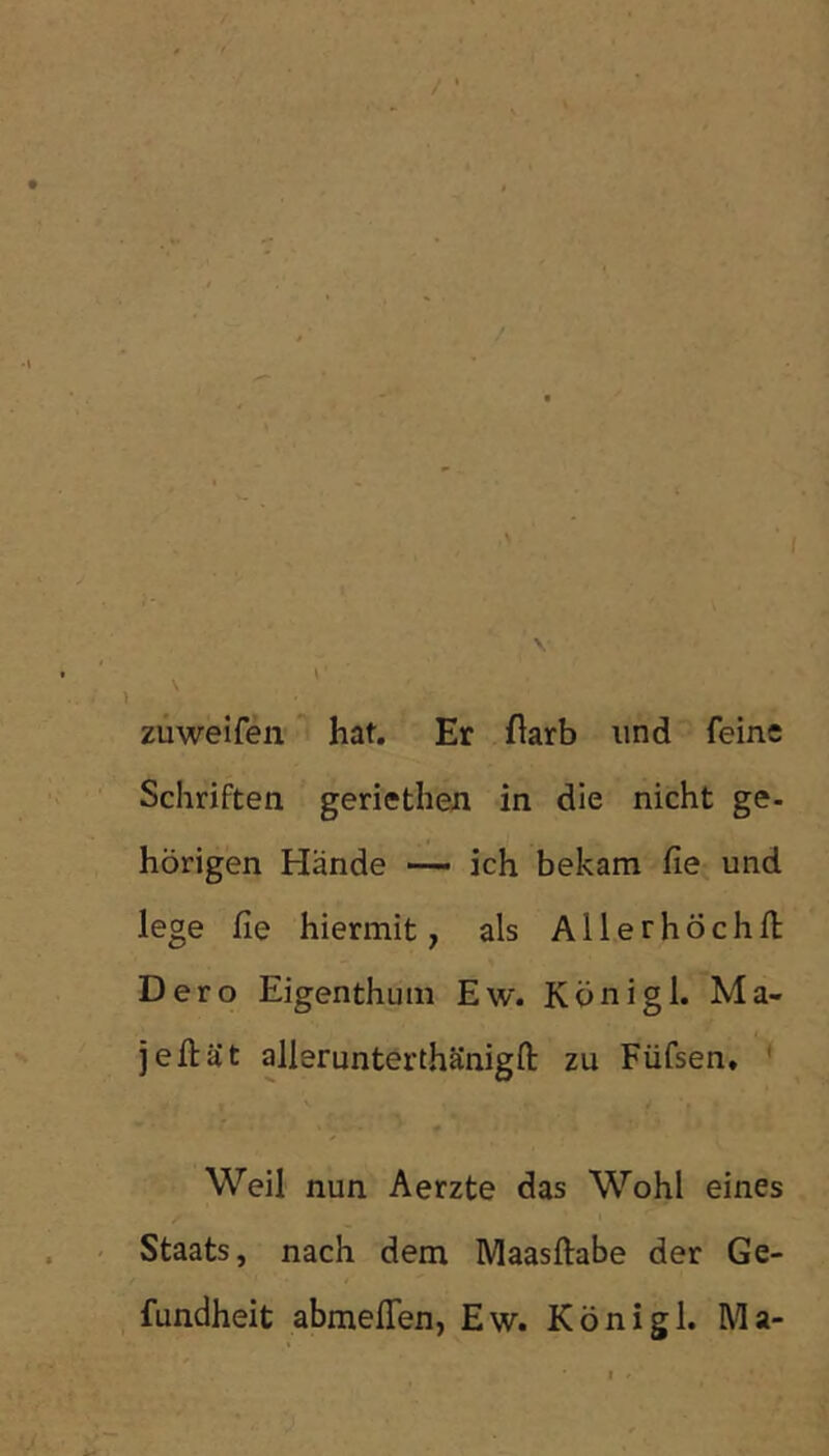 züweifen hat. Er flarb und feine Schriften geriethen in die nicht ge- hörigen Hände •— ich bekam fie und lege fie hiermit, als Allerhöchfl: Dero Eigenthum Ew. Königl. Ma- jeftät allerunterthänigft zu Füfsen, * Weil nun Aerzte das Wohl eines Staats, nach dem Maasftabe der Ge- fundheit abmefien, Ew. Königl. Ma-