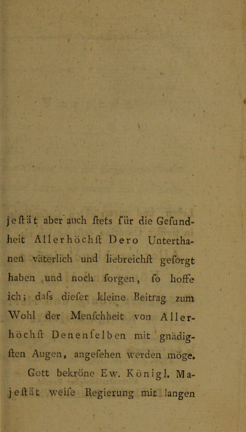 jeftät aber auch ilets für die Gefund- heit Allerhöchft Dero Untertha- neii väterlich und liebreichft geforgt haben und noch forgen, fo hoffe ichi dafs diefer kleine Beitrag zum Wohl der Menfchheit von Aller- höchfl: DenenfeIben mit ’ gnadig- ften Augen, angefehen werden möge, Gott bekröne Ew. Königl. Ma- jeftät weife Regierung mit langen