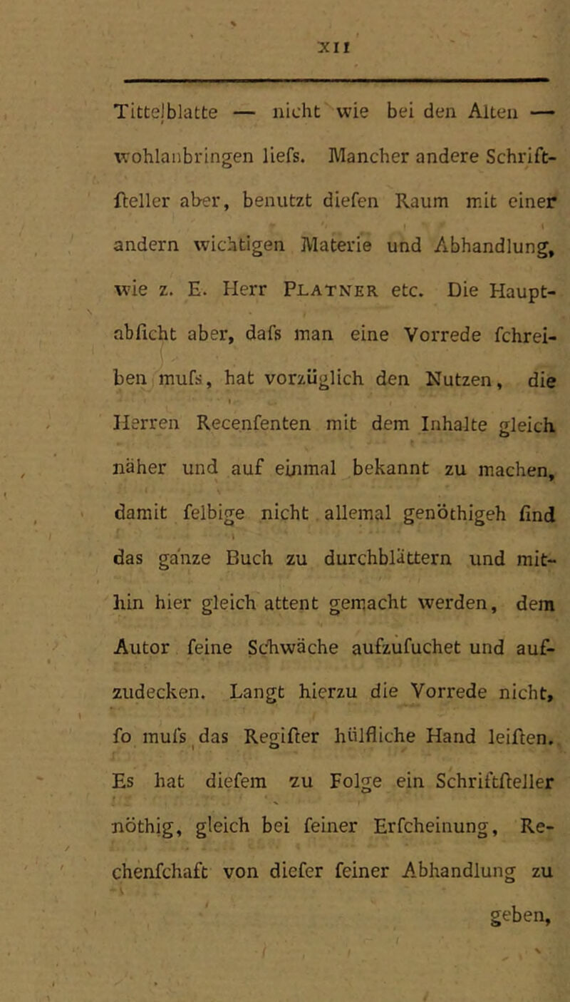 Tittelblatte — nicht''wie bei den Alten —- wohlaiibringen liefs. Mancher andere Schrift- fteller aber, benutzt diefen Raum mit einer andern wichtigen Materie und Abhandlung, wie z. E. Herr Platner etc. Die Haupt- abficht aber, dafs man eine Vorrede fchrei- ben mufs, hat vorzüglich den Nutzen, die Herren Recenfenten mit dem Inhalte gleich näher und auf einmal bekannt zu machen. « damit felbige nicht allemal genöthigeh find das ganze Buch zu durchblättern und mit- hin hier gleich attent gemacht werden, dem Autor feine Schwäche aufzufuchet und auf- zudecken. Langt hierzu die Vorrede nicht, I fo mufs ^ das Regifter hülfliche Hand leiften. r Es hat diefera zu Folge ein Schriftfteller ! nöthig, gleich bei feiner Erfcheinung, Re- chenfchaft von diefer feiner Abhandlung zu ■' , ; ' geben, ( , ' /