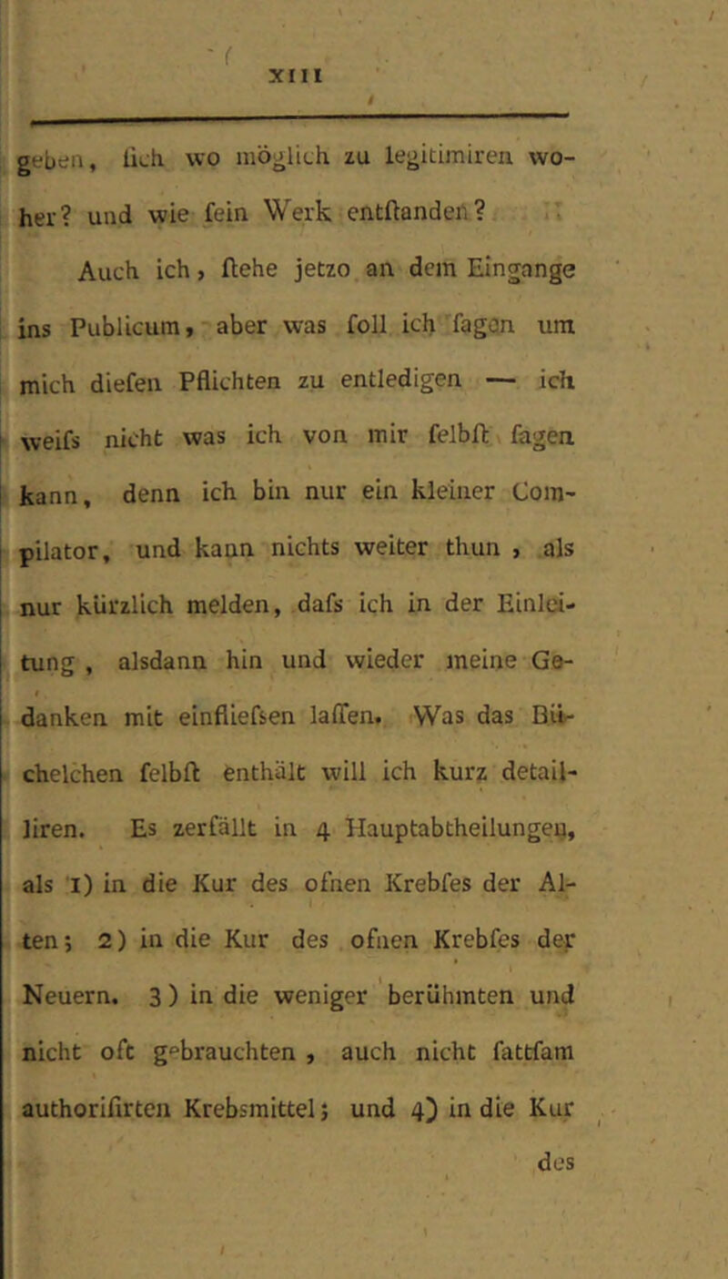 geben, lieh wo möglich zu legitimiren wo- her? und wie fein Werk entftandeil? Auch ich, flehe jetzo an dem Eingänge 1 ins Publicum, aber was foll ich fagan um mich diefen Pflichten zu entledigen — ich ‘ weifs nicht was ich von mir felbll fagen j- kann, denn ich bin nur ein kleiner Com- pilator, und kann nichts weiter thun , als nur kürzlich melden, dafs ich in der Einlei- tung , alsdann hin und wieder meine Ge- danken mit einfliefsen lalTen, Was das Bit- • chelchen felbll enthält will ich kurz detail- liren. Es zerfällt in 4 Hauptabtheilungeu, als i) in die Kur des ofnen Krebfes der Al- ten; 2) in die Kur des ofnen Krebfes dey Neuern. 3 ) in die weniger berühmten und nicht oft gebrauchten , auch nicht fattfam authoriflrten Krebsmittel; und 4) in die Kur dos