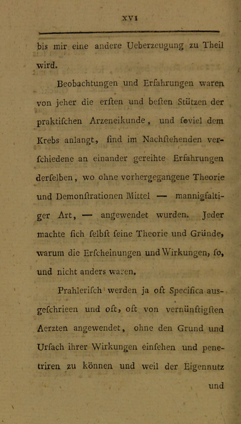 bis mir eine andere Ueberzeugung zu Theil wird. Beobachtungen und Erfahrungen waren von jeher die erften und beften Stützen der praktifchen Arzeneikunde, und feviel dem Krebs anlangt, find im Nachftehenden ver- fchiedene an einander gereihte Erfahrungen derfelben, wo ohne vorhergegangene Theorie und Demonftrationen Mittel — mannigfalti- ger Art, — angewendet wurden. Jeder machte fich felbft feine Theorie und Gründe, warum die Erfcheinungen und Wirkungen, fo, und nicht anders waren. Prahlerifch ‘ werden ja oft Specifica aus- gefchrieen und oft, oft von vernünftigften Aerzten angewendet, ohne den Grund und Urfach ihrer Wirkungen einfehen und pene- triren zu können und weil der Eigennutz . , 4 und