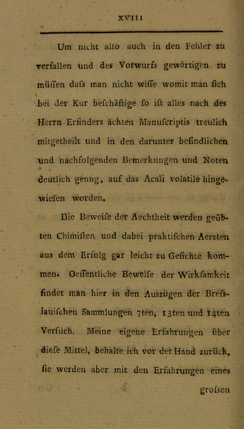 Um nicht allo auch in den Fehler zu verfallen und des Vorwurfs gewärtigen zu mülTen dafs man nicht wilTe womit man fich \ bei der Kur befchäftige fo ift alles nach des Herrn Erfinders ächten Manuferiptis treulich mitgetheilt und in den darunter 'befindlichen und nachfolgenden Bemerkungen und Noten ' \ deutlich genug, auf das Acali volatile hinge- ’ \ wiefen worden. Die Beweife der Aechtheit werden geub- ten Cliimiften und dabei praktifchen Aerzten aus dem Erfolg gar leicht zu Geflehte kom- men. Oeffentliche Beweife der Wirkfamkeit findet man hier in den Auszügen der Brefs- lauifchen Sammlungen 7ten, istenund I4ten Verfüch. Meine • eigene Erfahrungen über diefe Mittel, behalte ich vor der Hand zurück, fie werden aber mit den Erfahrungen eines grofsen