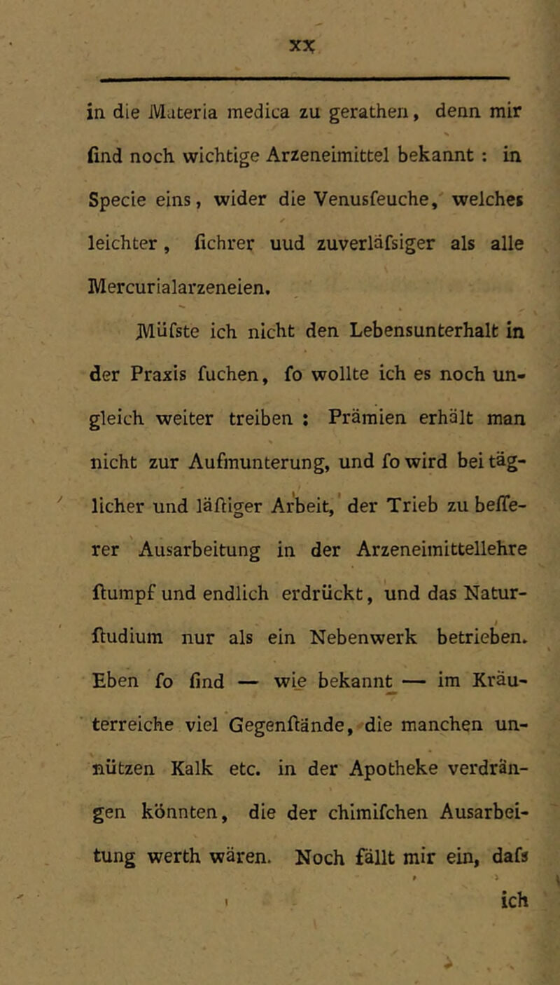 in die Materia medica zu gerathen, denn mir find noch wichtige Arzeneimittel bekannt : in Specie eins, wider die Venusfeuche,' welches leichter, fichrer uud zuverlafsiger als alle Mercurialarzeneien. JVliifste ich nicht den Lebensunterhalt in der Praxis fuchen, fo wollte ich es noch un- gleich weiter treiben ; Prämien erhält man nicht zur Aufmunterung, und fo wird bei täg- licher und läftiger Arbeit,' der Trieb zu belTe- rer Ausarbeitung in der Arzeneimittellehre ftumpf und endlich erdrückt, und das Natur- ftudium nur als ein Nebenwerk betrieben. Eben fo find — wie bekann^— ira Kräu- terreiche viel Gegenftände, die manchen un- nützen Kalk etc. in der Apotheke verdrän- gen könnten, die der chimifchen Ausarbei- tung werth wären. Noch fällt mir ein, dafs I ich