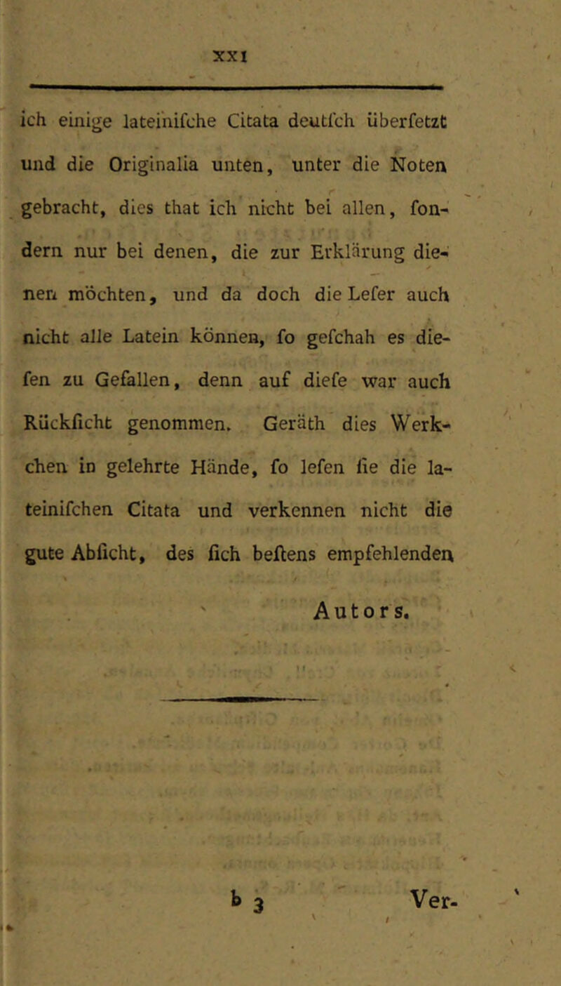 ich einige lateinifche Citata deutlch überfetzt und die Originalia unten, unter die Noten gebracht, dies that ich nicht bei allen, fon- dern nur bei denen, die zur Erklärung die- nen möchten, und da doch die Lefer auch nicht alle Latein können, fo gefchah es die- fen zu Gefallen, denn auf diefe war auch Rückficht genommen. Geräth dies Werk- chen. in gelehrte Hände, fo lefen lie die la- teinifchen Citata und verkennen nicht die gute Abficht, des fich beflens empfehlenden ' Autors. h 3 Ver-