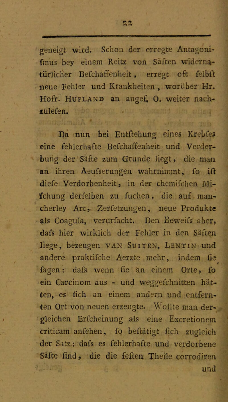 geneigt wird. Schon der erregte Antagoni- fmus bey einem Reitz von Säften w’iderna- türliclier Befchaffenheit, erregt oft feibfi; neue Fehler und Krankheiten, worüber Hr. Hofr. Hufland an anget 0. weiter nach- lulefen. Da nun bei Entflehung eines Krebfe? eine fehlerhafte BefchaHtenheit und Vorder- bung der Säfte zum Grunde liegt, die man. an ihren Aeufserungen wahrnimmt, fo ift diefe Verdorbenheit, in der chemifchen Mi- fchung derfelben zu fuchen, die auf .man- cherley Art, Zerfetzungen, neue Produkte als Coagula, verurfacht. Den Beweifs aber, dafs hier wirklich der Fehler in den Säften liege, bezeugen van Suiten, Lentin und andere praktifche Aerzte mehr, indem üe fagen: dafs wenn lie an einem Orte, fo ein Carcinom aus - und weggefchnitten hät- ten, es fich an einem andern und entfern- ten Ort von neuen erzeugte. Wollte man der- gleichen Erfcheinung als eine Excretionein criticam anfehen, fo beflätigt fich zugleich der Satz; dafs es fehlerhafte und verdorbene Säfte find, die die feilen Theile corrodireri und