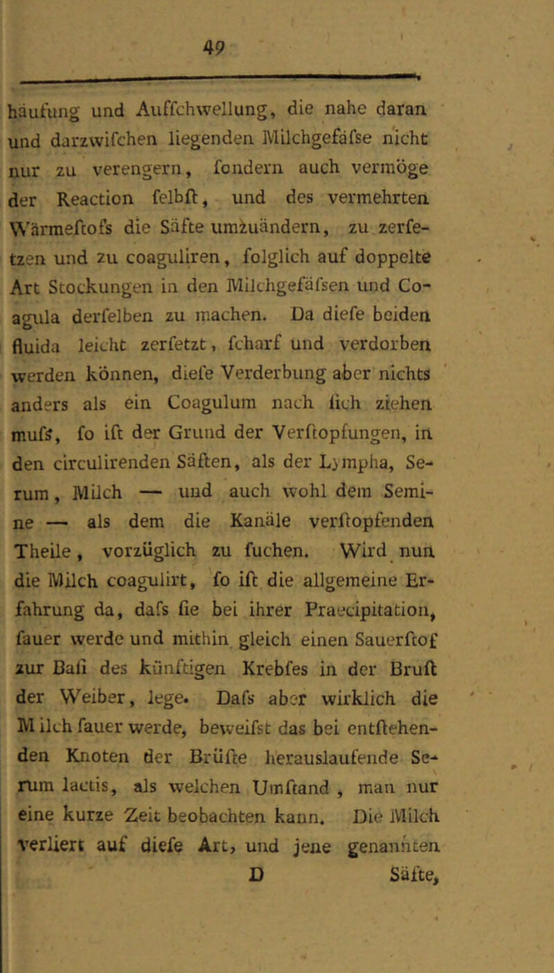 hautung und Auffchwellung, die nahe daran und darzwifchen liegenden Milchgefafse nicht nur zu verengern, fondern auch vermöge der Reaction felbft, und des vermehrten WSrraeftofs die Säfte umiuändern, zu zerfe- tzen und 2u coaguliren, folglich auf doppelte Art Stockungen in den IVlilthgefäfsen und Co- agula derfelben zu machen. Da diefe beiden fluida leicht zerfetzt, fcharf und verdorben werden können, diefe Verderbung aber nichts anders als ein Coagulum nach lieh ziehen mufs, fo ift der Grund der Verftopfungen, in den circulirenden Säften, als der Limpha, Se- rum , Müch — und auch wohl dem Semi- ne — als dem die Kanäle verüopfenden Theile, vorzüglich zu fuchen. Wird nun die Milch coagulirt, fo ift die allgemeine Er- fahrung da, dafs fie bei ihrer Praecipitation, fauer werde und mithin gleich einen Sauerftof zur Bali des künftigen Krebfes in der Bruft der Weiber, lege. Dafs aber wirklich die M ilch fauer werde, beweifst das bei entftehen- den Knoten der Brüfte herauslaufende Se- rum lactis, als welchen Umftand , man nur eine kurze Zeit beobachten kann. Die Milch verliert auf diefe Art, und jene genannten D Säfte,